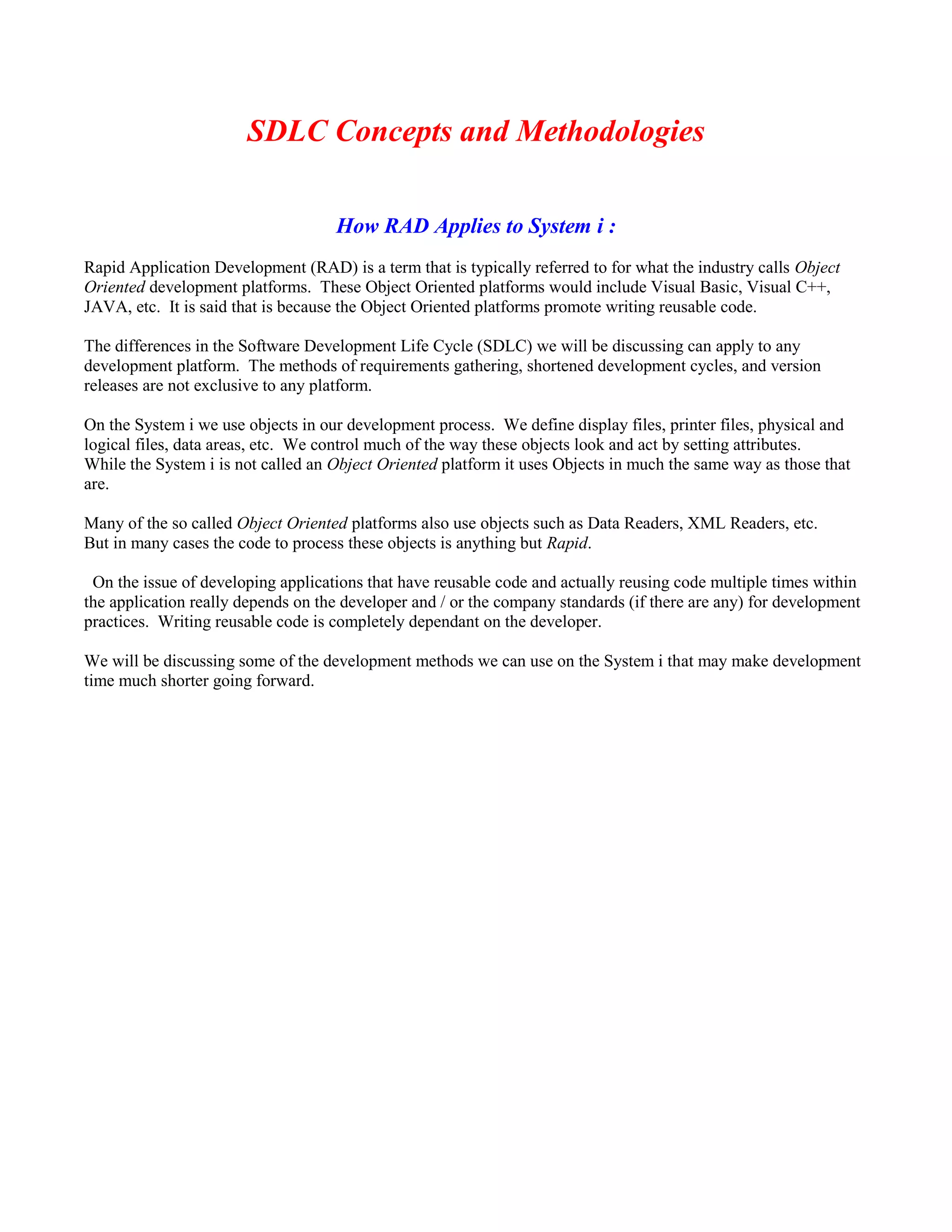 SDLC Concepts and Methodologies
How RAD Applies to System i :
Rapid Application Development (RAD) is a term that is typically referred to for what the industry calls Object
Oriented development platforms. These Object Oriented platforms would include Visual Basic, Visual C++,
JAVA, etc. It is said that is because the Object Oriented platforms promote writing reusable code.
The differences in the Software Development Life Cycle (SDLC) we will be discussing can apply to any
development platform. The methods of requirements gathering, shortened development cycles, and version
releases are not exclusive to any platform.
On the System i we use objects in our development process. We define display files, printer files, physical and
logical files, data areas, etc. We control much of the way these objects look and act by setting attributes.
While the System i is not called an Object Oriented platform it uses Objects in much the same way as those that
are.
Many of the so called Object Oriented platforms also use objects such as Data Readers, XML Readers, etc.
But in many cases the code to process these objects is anything but Rapid.
On the issue of developing applications that have reusable code and actually reusing code multiple times within
the application really depends on the developer and / or the company standards (if there are any) for development
practices. Writing reusable code is completely dependant on the developer.
We will be discussing some of the development methods we can use on the System i that may make development
time much shorter going forward.
 