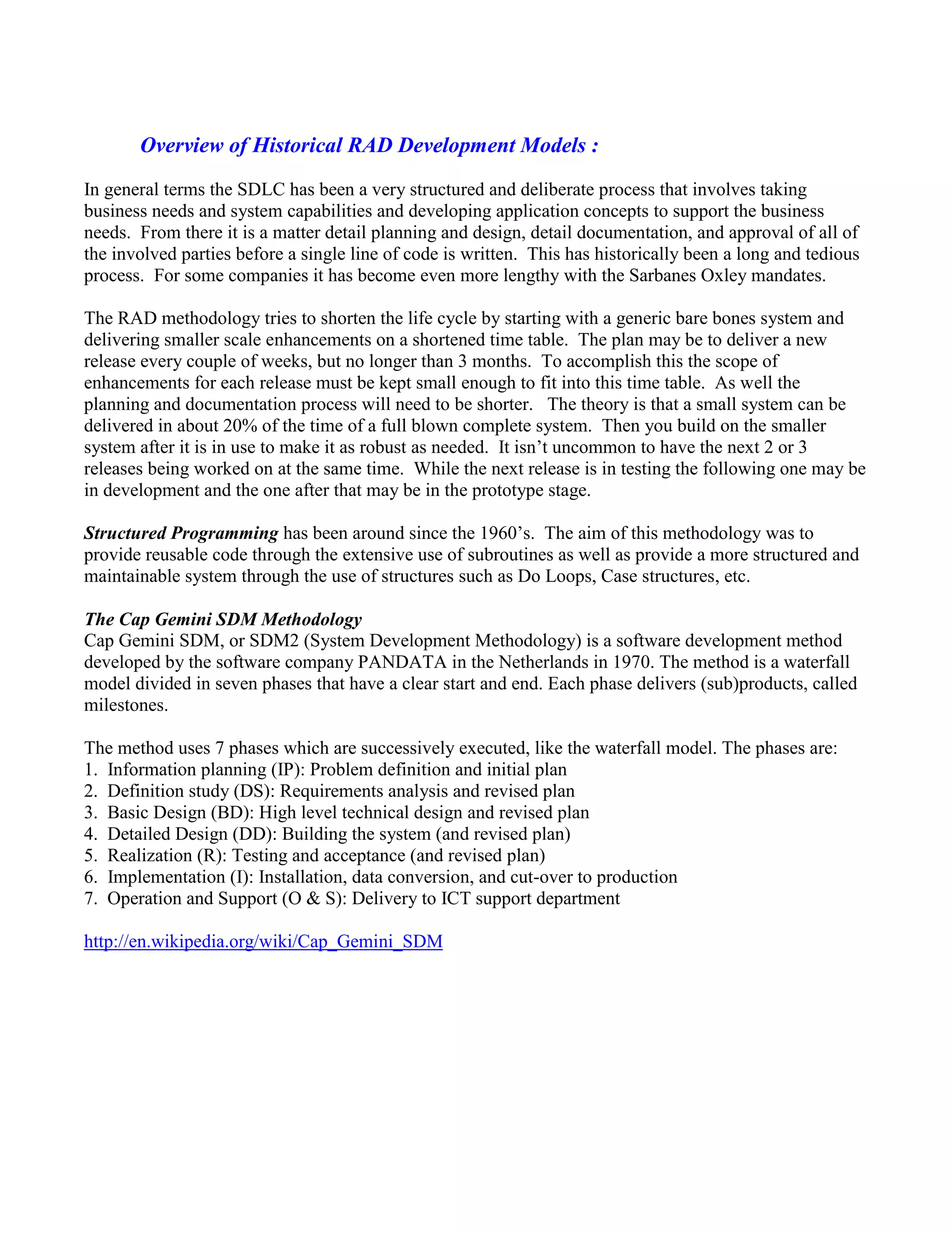 Overview of Historical RAD Development Models :
In general terms the SDLC has been a very structured and deliberate process that involves taking
business needs and system capabilities and developing application concepts to support the business
needs. From there it is a matter detail planning and design, detail documentation, and approval of all of
the involved parties before a single line of code is written. This has historically been a long and tedious
process. For some companies it has become even more lengthy with the Sarbanes Oxley mandates.
The RAD methodology tries to shorten the life cycle by starting with a generic bare bones system and
delivering smaller scale enhancements on a shortened time table. The plan may be to deliver a new
release every couple of weeks, but no longer than 3 months. To accomplish this the scope of
enhancements for each release must be kept small enough to fit into this time table. As well the
planning and documentation process will need to be shorter. The theory is that a small system can be
delivered in about 20% of the time of a full blown complete system. Then you build on the smaller
system after it is in use to make it as robust as needed. It isn’t uncommon to have the next 2 or 3
releases being worked on at the same time. While the next release is in testing the following one may be
in development and the one after that may be in the prototype stage.
Structured Programming has been around since the 1960’s. The aim of this methodology was to
provide reusable code through the extensive use of subroutines as well as provide a more structured and
maintainable system through the use of structures such as Do Loops, Case structures, etc.
The Cap Gemini SDM Methodology
Cap Gemini SDM, or SDM2 (System Development Methodology) is a software development method
developed by the software company PANDATA in the Netherlands in 1970. The method is a waterfall
model divided in seven phases that have a clear start and end. Each phase delivers (sub)products, called
milestones.
The method uses 7 phases which are successively executed, like the waterfall model. The phases are:
1. Information planning (IP): Problem definition and initial plan
2. Definition study (DS): Requirements analysis and revised plan
3. Basic Design (BD): High level technical design and revised plan
4. Detailed Design (DD): Building the system (and revised plan)
5. Realization (R): Testing and acceptance (and revised plan)
6. Implementation (I): Installation, data conversion, and cut-over to production
7. Operation and Support (O & S): Delivery to ICT support department
http://en.wikipedia.org/wiki/Cap_Gemini_SDM
 