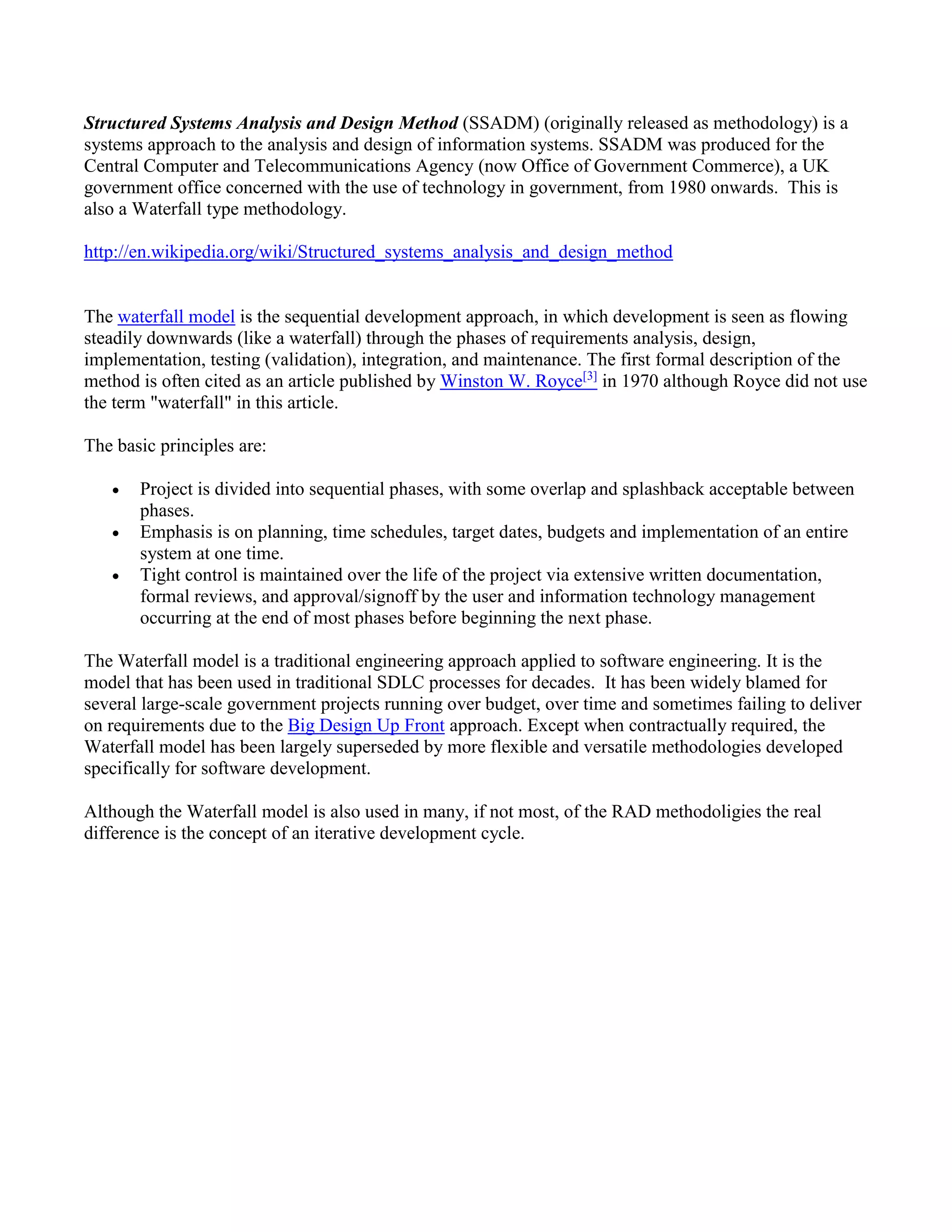 Structured Systems Analysis and Design Method (SSADM) (originally released as methodology) is a
systems approach to the analysis and design of information systems. SSADM was produced for the
Central Computer and Telecommunications Agency (now Office of Government Commerce), a UK
government office concerned with the use of technology in government, from 1980 onwards. This is
also a Waterfall type methodology.
http://en.wikipedia.org/wiki/Structured_systems_analysis_and_design_method
The waterfall model is the sequential development approach, in which development is seen as flowing
steadily downwards (like a waterfall) through the phases of requirements analysis, design,
implementation, testing (validation), integration, and maintenance. The first formal description of the
method is often cited as an article published by Winston W. Royce[3]
in 1970 although Royce did not use
the term "waterfall" in this article.
The basic principles are:
 Project is divided into sequential phases, with some overlap and splashback acceptable between
phases.
 Emphasis is on planning, time schedules, target dates, budgets and implementation of an entire
system at one time.
 Tight control is maintained over the life of the project via extensive written documentation,
formal reviews, and approval/signoff by the user and information technology management
occurring at the end of most phases before beginning the next phase.
The Waterfall model is a traditional engineering approach applied to software engineering. It is the
model that has been used in traditional SDLC processes for decades. It has been widely blamed for
several large-scale government projects running over budget, over time and sometimes failing to deliver
on requirements due to the Big Design Up Front approach. Except when contractually required, the
Waterfall model has been largely superseded by more flexible and versatile methodologies developed
specifically for software development.
Although the Waterfall model is also used in many, if not most, of the RAD methodoligies the real
difference is the concept of an iterative development cycle.
 