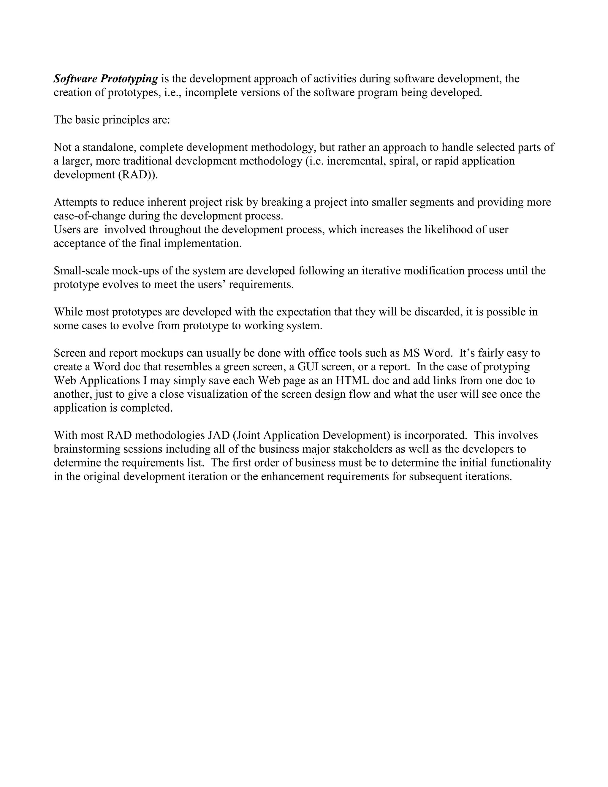 Software Prototyping is the development approach of activities during software development, the
creation of prototypes, i.e., incomplete versions of the software program being developed.
The basic principles are:
Not a standalone, complete development methodology, but rather an approach to handle selected parts of
a larger, more traditional development methodology (i.e. incremental, spiral, or rapid application
development (RAD)).
Attempts to reduce inherent project risk by breaking a project into smaller segments and providing more
ease-of-change during the development process.
Users are involved throughout the development process, which increases the likelihood of user
acceptance of the final implementation.
Small-scale mock-ups of the system are developed following an iterative modification process until the
prototype evolves to meet the users’ requirements.
While most prototypes are developed with the expectation that they will be discarded, it is possible in
some cases to evolve from prototype to working system.
Screen and report mockups can usually be done with office tools such as MS Word. It’s fairly easy to
create a Word doc that resembles a green screen, a GUI screen, or a report. In the case of protyping
Web Applications I may simply save each Web page as an HTML doc and add links from one doc to
another, just to give a close visualization of the screen design flow and what the user will see once the
application is completed.
With most RAD methodologies JAD (Joint Application Development) is incorporated. This involves
brainstorming sessions including all of the business major stakeholders as well as the developers to
determine the requirements list. The first order of business must be to determine the initial functionality
in the original development iteration or the enhancement requirements for subsequent iterations.
 