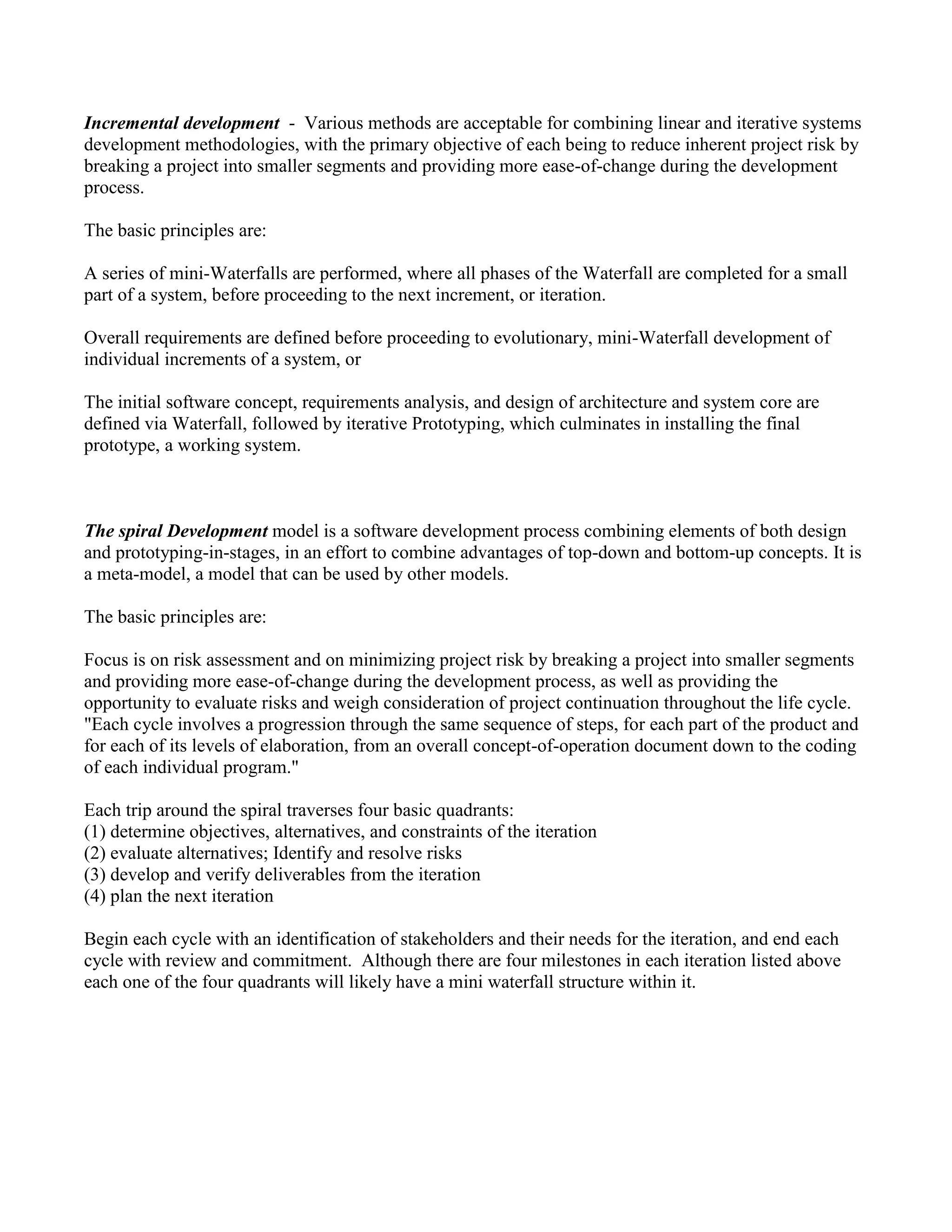 Incremental development - Various methods are acceptable for combining linear and iterative systems
development methodologies, with the primary objective of each being to reduce inherent project risk by
breaking a project into smaller segments and providing more ease-of-change during the development
process.
The basic principles are:
A series of mini-Waterfalls are performed, where all phases of the Waterfall are completed for a small
part of a system, before proceeding to the next increment, or iteration.
Overall requirements are defined before proceeding to evolutionary, mini-Waterfall development of
individual increments of a system, or
The initial software concept, requirements analysis, and design of architecture and system core are
defined via Waterfall, followed by iterative Prototyping, which culminates in installing the final
prototype, a working system.
The spiral Development model is a software development process combining elements of both design
and prototyping-in-stages, in an effort to combine advantages of top-down and bottom-up concepts. It is
a meta-model, a model that can be used by other models.
The basic principles are:
Focus is on risk assessment and on minimizing project risk by breaking a project into smaller segments
and providing more ease-of-change during the development process, as well as providing the
opportunity to evaluate risks and weigh consideration of project continuation throughout the life cycle.
"Each cycle involves a progression through the same sequence of steps, for each part of the product and
for each of its levels of elaboration, from an overall concept-of-operation document down to the coding
of each individual program."
Each trip around the spiral traverses four basic quadrants:
(1) determine objectives, alternatives, and constraints of the iteration
(2) evaluate alternatives; Identify and resolve risks
(3) develop and verify deliverables from the iteration
(4) plan the next iteration
Begin each cycle with an identification of stakeholders and their needs for the iteration, and end each
cycle with review and commitment. Although there are four milestones in each iteration listed above
each one of the four quadrants will likely have a mini waterfall structure within it.
 