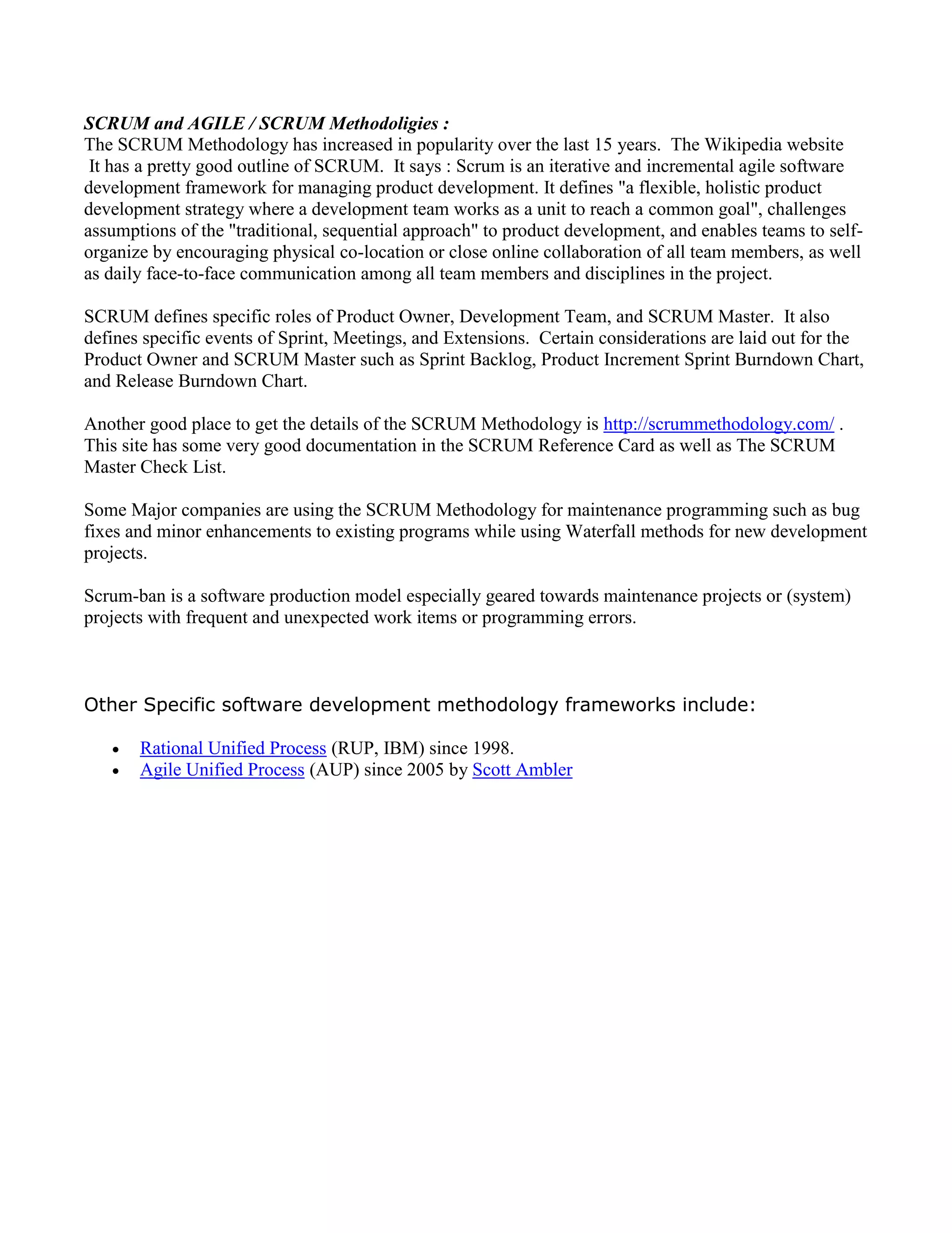 SCRUM and AGILE / SCRUM Methodoligies :
The SCRUM Methodology has increased in popularity over the last 15 years. The Wikipedia website
It has a pretty good outline of SCRUM. It says : Scrum is an iterative and incremental agile software
development framework for managing product development. It defines "a flexible, holistic product
development strategy where a development team works as a unit to reach a common goal", challenges
assumptions of the "traditional, sequential approach" to product development, and enables teams to self-
organize by encouraging physical co-location or close online collaboration of all team members, as well
as daily face-to-face communication among all team members and disciplines in the project.
SCRUM defines specific roles of Product Owner, Development Team, and SCRUM Master. It also
defines specific events of Sprint, Meetings, and Extensions. Certain considerations are laid out for the
Product Owner and SCRUM Master such as Sprint Backlog, Product Increment Sprint Burndown Chart,
and Release Burndown Chart.
Another good place to get the details of the SCRUM Methodology is http://scrummethodology.com/ .
This site has some very good documentation in the SCRUM Reference Card as well as The SCRUM
Master Check List.
Some Major companies are using the SCRUM Methodology for maintenance programming such as bug
fixes and minor enhancements to existing programs while using Waterfall methods for new development
projects.
Scrum-ban is a software production model especially geared towards maintenance projects or (system)
projects with frequent and unexpected work items or programming errors.
Other Specific software development methodology frameworks include:
 Rational Unified Process (RUP, IBM) since 1998.
 Agile Unified Process (AUP) since 2005 by Scott Ambler
 