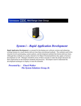 System i – Rapid Application Development
Rapid Application Development is a concept for developing new software systems and enhancing
existing systems in a much shorter delivery time than conventional methods. The methods used in this
structure involve prototyping, system analysis, and development methods that shorten delivery times.
Although these methods are usually referred to for Object Oriented platforms they apply to System i
development as well. Managers should be aware of these concepts to make the proper decisions for
their organization on development standards and processes. Developers need to understand the
development techniques to employ to meet the demands.
Presented by : Chuck Walker
The System Solutions Group, llc
 