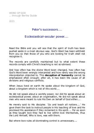 WORD OF GOD
... through Bertha Dudde
2221
Peter's successors....
Ecclesiastical-secular power....
Read the Bible and you will see that the spirit of truth has been
pushed aside in a most obvious way. God's Word has been withheld
from you so that those of you who are looking for truth shall not
recognise it.
The records are carefully maintained but to what extent these
records comply with Christ's teaching is not scrutinised.
And how often has the divine Word been changed, how often has
God's Word been wrongly interpreted and how rarely was the wrong
interpretation objected to. This deception of humanity cannot be
emphasized often enough; after all, it has been the cause of all
divisions and religious conflicts.
When Jesus lived on earth He spoke about the kingdom of God,
about a kingdom which is not of this world....
He did not speak about a worldly power, nor did He speak about an
ecclesiastical power, about an organisation, He did not speak about
men who were meant to rule His Own on behalf of God either....
He merely said to His disciples `Go and teach all nations....' He
gave them the task to instruct people in His teaching of love and He
promised His assistance if they remained in His spirit.... For as soon
as they taught love they had to live within love themselves, thus
the Lord Himself, Who is love, was with them.
But where love rules all dominating control is unnecessary....
 