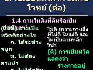 1.  วิธีเขียนตัวคำถามหรือโจทย์  ( ต่อ ) 1.4  ถามในสิ่งที่ดีหรือเป็นประโยชน์ ( ไม่ดี )  การเป็นหวัดดีอย่างไร ก .  ได้ชะล้างจมูก ข .  ไม่ต้องอาบน้ำ ค .  ไม่ได้กลิ่นเหม็น ง .  ไม่มีใครรบกวน ไม่ดี เพราะถามสิ่งที่ไม่ดี ในแง่ดี และไม่เป็นตามหลักวิชา  ( ดี )  การเป็นหวัด แสดงว่า ร่างกายอยู่ในสภาพใด ก .  แข็งแรง  ข .  อ่อนแอ ค .  ปกติ  ง .  พิการ 