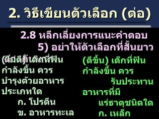 2.  วิธีเขียนตัวเลือก  ( ต่อ ) 2.8  หลีกเลี่ยงการแนะคำตอบ   5)  อย่าให้ตัวเลือกที่สั้นยาวต่างกันมาก ( ไม่ดี )  เด็กที่ฟันกำลังขึ้น ควร บำรุงด้วยอาหารประเภทใด ก .  โปรตีน ข .  อาหารทะเล ค .  อาหารประเภทที่มี   แคลเซียมมาก ( ดีขึ้น )  เด็กที่ฟันกำลังขึ้น ควร รับประทานอาหารที่มี แร่ธาตุชนิดใด ก .  เหล็ก ข .  วิตามิน ค .  แคลเซียม 
