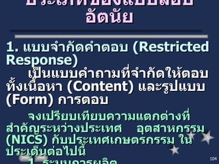 ประเภทของแบบสอบอัตนัย 1.  แบบจำกัดคำตอบ  ( Restricted Response ) เป็นแบบคำถามที่จำกัดให้ตอบทั้งเนื้อหา  ( Content )  และรูปแบบ  ( Form )  การตอบ  จงเปรียบเทียบความแตกต่างที่สำคัญระหว่างประเทศ  อุตสาหกรรม  ( NICS )  กับประเทศเกษตรกรรม ในประเด็นต่อไปนี้ 1.  ระบบการผลิต 2.  รายได้ของประชากร 3.  ปัญหาสังคม 