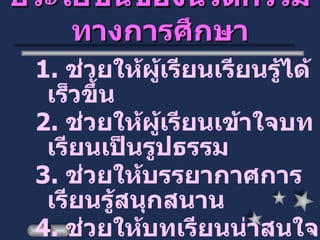 ประโยชน์ของนวัตกรรมทางการศึกษา 1.  ช่วยให้ผู้เรียนเรียนรู้ได้เร็วขึ้น 2.  ช่วยให้ผู้เรียนเข้าใจบทเรียนเป็นรูปธรรม 3.  ช่วยให้บรรยากาศการเรียนรู้สนุกสนาน 4.  ช่วยให้บทเรียนน่าสนใจ 5.  ช่วยลดเวลาในการสอน 6.  ช่วยประหยัดค่าใช้จ่าย 