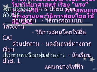การเปรียบเทียบผลสัมฤทธิ์ทางการเรียนของนักเรียน ปวช . 1  วิชาวิทยาศาสตร์ เรื่อง “แรง” ระหว่างวิธี  การสอนแบบโครงงานและวิธีการสอนโดยใช้สื่อ  CAI วัตถุประสงค์   -  การเปรียบเทียบ ตัวแปร ตัวแปรต้น  -  วิธีการสอนแบบโครงงาน -  วิธีการสอนโดยใช้สื่อ  CAI ตัวแปรตาม -  ผลสัมฤทธิ์ทางการเรียน ประชากรหรือกลุ่มตัวอย่าง   -  นักเรียน ปวช . 1    แผนกช่างไฟฟ้า 