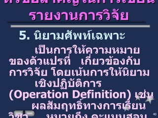 หัวข้อสำคัญในการเขียนรายงานการวิจัย 5.  นิยามศัพท์เฉพาะ เป็นการให้ความหมายของตัวแปรที่  เกี่ยวข้องกับการวิจัย โดยเน้นการให้นิยาม  เชิงปฏิบัติการ  ( Operation Definition )  เช่น  ผลสัมฤทธิ์ทางการเรียนวิชา… .  หมายถึง คะแนนสอบหลังจากเรียนด้วยนวัตกรรมที่  ผู้วิจัยใช้เพื่อพัฒนาการเรียนการสอน 