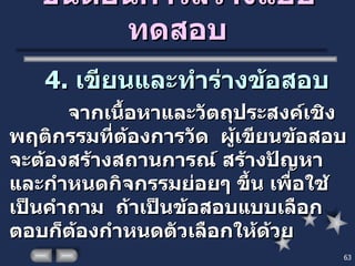 ขั้นตอนการสร้างแบบทดสอบ 4.  เขียนและทำร่างข้อสอบ   จากเนื้อหาและวัตถุประสงค์เชิงพฤติกรรมที่ต้องการวัด  ผู้เขียนข้อสอบจะต้องสร้างสถานการณ์ สร้างปัญหา และกำหนดกิจกรรมย่อยๆ ขึ้น เพื่อใช้เป็นคำถาม  ถ้าเป็นข้อสอบแบบเลือกตอบก็ต้องกำหนดตัวเลือกให้ด้วย 