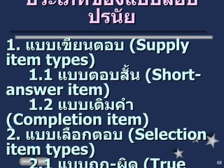ประเภทของแบบสอบปรนัย 1.  แบบเขียนตอบ  ( Supply item types ) 1.1  แบบตอบสั้น  ( Short-answer item ) 1.2  แบบเติมคำ  (Completion item ) 2.  แบบเลือกตอบ  ( Selection item types ) 2.1  แบบถูก - ผิด  ( True false item ) 2.2  แบบจับคู่  ( Matching item ) 2.3  แบบเลือกตอบ  ( Multiple choice item ) 