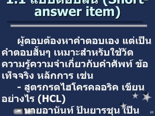 1.1  แบบตอบสั้น  ( Short-answer item ) ผู้ตอบต้องหาคำตอบเอง แต่เป็นคำตอบสั้นๆ เหมาะสำหรับใช้วัดความรู้ความจำเกี่ยวกับคำศัพท์ ข้อเท็จจริง หลักการ เช่น -  สูตรกรดไฮโครคลอริค เขียนอย่างไร  ( HCL ) -  นายอานันท์ ปันยารชุน เป็นนายกรัฐมนตรี คนที่เท่าไร  ( คนที่  18) 