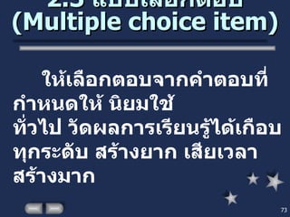 2.3  แบบเลือกตอบ  ( Multiple choice item ) ให้เลือกตอบจากคำตอบที่กำหนดให้ นิยมใช้  ทั่วไป วัดผลการเรียนรู้ได้เกือบทุกระดับ สร้างยาก เสียเวลาสร้างมาก 