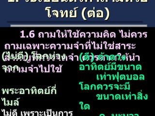 1.  วิธีเขียนตัวคำถามหรือโจทย์  ( ต่อ ) 1.6  ถามให้ใช้ความคิด ไม่ควรถามเฉพาะความจำที่ไม่ใช่สาระสำคัญที่ควรจดจำ ควรถามให้นำความจำไปใช้ ( ไม่ดี )  โลกห่างจาก พระอาทิตย์กี่ไมล์ ไม่ดี เพราะเป็นการถามความจำที่เป็นรายละเอียดมากเกินไป ทั้งยังใช้หน่วยที่ไม่ได้ใช้ในชีวิตประจำวันอีกด้วย ( ดี )  ถ้าดวงอาทิตย์มีขนาด เท่าฟุตบอล โลกควรจะมี ขนาดเท่าสิ่งใด ก .  มะนาว ข .  เม็ดถั่วเขียว ค .  บาสเก็ตบอล 