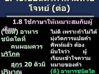 1.  วิธีเขียนตัวคำถามหรือโจทย์  ( ต่อ ) 1.8  ใช้ภาษาให้เหมาะสมกับผู้เรียน ( ไม่ดี )  อาหารชนิดใดที่ คนผอมควร บริโภค สุกร   20  ตัวมี ปริมาณ ขากี่ขา ไม่ดี เพราะถ้าไม่ได้มุ่งวัดการแปลคำศัพท์แล้ว ต้องมั่นใจว่า  ผู้เรียนเข้าใจความหมายของคำ ( ดี )  อาหารชนิดใดที่คนผอม  ควรรับประทาน หมู  20  ตัวมีกี่ขา 