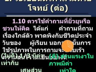 1.  วิธีเขียนตัวคำถามหรือโจทย์  ( ต่อ ) 1.10  ควรใช้คำถามที่ยั่วยุหรือชวนให้คิด  ได้แก่  คำถามที่ถามเรื่องใกล้ตัว พาดพิงกับชีวิตประจำวันของ  ผู้เรียน นอกจากนั้นการใช้รูปภาพในการถามจะช่วยเร้าความสนใจได้เป็นอย่างดี ( ไม่ดี ) 1/3  มีค่าเท่ากับ เศษส่วนในข้อใด ( ดี )  ส่วนแรเงาในภาพมีค่า เท่าใด 