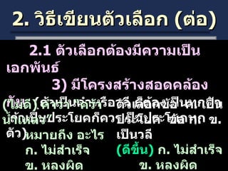 2.  วิธีเขียนตัวเลือก  ( ต่อ ) 2.1  ตัวเลือกต้องมีความเป็นเอกพันธ์ 3)  มีโครงสร้างสอดคล้องกัน  ( ถ้าเป็นคำหรือวลี ก็ต้องเป็นทุกตัว  ถ้าเป็นประโยคก็ควรเป็นประโยคทุกตัว ) ( ไม่ดี )  คำว่า “คว้าน้ำเหลว”  หมายถึง อะไร ก .  ไม่สำเร็จ ข .  หลงผิด ค .  คนที่ทำสิ่งที่ยากเกินไป ตัวเลือกข้อ  ค .  เป็นประโยค  ข้อ ก .  ข .  เป็นวลี ( ดีขึ้น )  ก .  ไม่สำเร็จ ข .  หลงผิด ค .  ยากเกินไป  