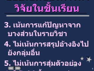 ขอบเขตของการทำวิจัยในชั้นเรียน 3.  เน้นการแก้ปัญหาจากบางส่วนในรายวิชา 4.  ไม่เน้นการสรุปอ้างอิงไปยังกลุ่มอื่น 5.  ไม่เน้นการสุ่มตัวอย่าง 6.  ใช้สถิติพื้นฐาน เช่น ความถี่ ร้อยละ 