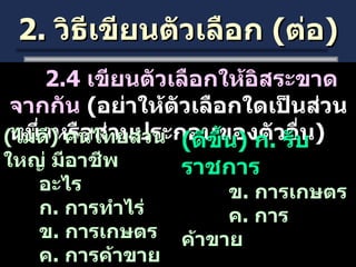 2.  วิธีเขียนตัวเลือก  ( ต่อ ) 2.4  เขียนตัวเลือกให้อิสระขาดจากกัน  ( อย่าให้ตัวเลือกใดเป็นส่วนหนึ่งหรือส่วนประกอบของตัวอื่น )  ( ไม่ดี )  คนไทยส่วนใหญ่ มีอาชีพ อะไร ก .  การทำไร่ ข .  การเกษตร ค .  การค้าขาย ( ดีขึ้น )  ก .  รับราชการ   ข .  การเกษตร   ค .  การค้าขาย 