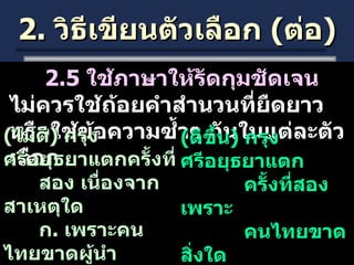 2.  วิธีเขียนตัวเลือก  ( ต่อ ) 2.5  ใช้ภาษาให้รัดกุมชัดเจน  ไม่ควรใช้ถ้อยคำสำนวนที่ยืดยาวหรือใช้ข้อความซ้ำๆ กันในแต่ละตัวเลือก  ( ไม่ดี )  กรุงศรีอยุธยาแตกครั้งที่ สอง เนื่องจากสาเหตุใด ก .  เพราะคนไทยขาดผู้นำ ข .  เพราะคนไทยขาดขวัญ ค .  เพราะคนไทยขาด   ความสามัคคี ( ดีขึ้น )  กรุงศรีอยุธยาแตก ครั้งที่สอง เพราะ คนไทยขาดสิ่งใด ก .  ผู้นำที่เข้มแข็ง ข .  ขวัญและกำลังใจ ค .  ความสามัคคี 