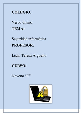 COLEGIO:<br />Verbo divino <br />TEMA: <br />Seguridad informática <br />PROFESOR:<br />Lcda. Teresa Arguello<br />CURSO:<br />Noveno “C”  <br />1. La seguridad informática <br />Índice de contenido<br />1. La seguridad informática                                                                                            2<br />Objetivos de la seguridad informática                                                                               3<br />2. Tipos de amenaza                                                                                                         4<br />Amenazas internas                                                                                                            4<br />Amenazas externas                                                                                                            5<br />3. La amenaza informática del futuro                                                                           5<br />Para no ser presa de esta nueva ola de ataques más sutiles, Se recomienda:                    6<br />4. Tipos de Virus                                                                                                              6<br />Virus residentes                                                                                                                 7<br />Virus de acción directa                                                                                                      7<br />Virus de sobreescritura                                                                                                      7<br />Virus de boot o de arranque                                                                                               7<br />Virus de enlace o directorio                                                                                               8<br />Virus cifrados                                                                                                                    8<br />Virus polimórficos                                                                                                             8<br />Virus multipartites                                                                                                             8<br />Virus de Fichero                                                                                                                9<br />5. Análisis de riesgo informático                                                                                    9<br />6. Análisis de impacto al negocio                                                                                  10<br />Puesta en marcha de una política de seguridad                                                               11<br />Técnicas para asegurar el sistema                                                                                    12<br />Respaldo de Información                                                                                                 12<br />7. Consideraciones de software                                                                                     13<br />Consideraciones de una red                                                                                             13<br />Es el área de la informática que se enfoca en la protección de la infraestructura computacional y todo lo relacionado con esta (incluyendo la información contenida). Para ello existen una serie de estándares, protocolos, métodos, reglas, herramientas y leyes concebidas para minimizar los posibles riesgos a la infraestructura o a la información. La seguridad informática comprende software, bases de datos, meta datos, archivos y todo lo que la organización valore (activo) y signifique un riesgo si ésta llega a manos de otras personas. Este tipo de información se conoce como información privilegiada o confidencial.<br />El concepto de seguridad de la información no debe ser confundido con el de seguridad informática, ya que este último sólo se encarga de la seguridad en el medio informático, pudiendo encontrar información en diferentes medios o formas.<br />     <br />Objetivos de la seguridad informática<br />La seguridad informática está concebida para proteger los activos informáticos, entre los que se encuentran:<br />-La información contenida<br />Se ha convertido en uno de los elementos más importantes dentro de una organización. La seguridad informática debe ser administrada según los criterios establecidos por los administradores y supervisores, evitando que usuarios externos y no autorizados puedan acceder a ella sin autorización. De lo contrario la organización corre el riesgo de que la información sea utilizada maliciosamente para obtener ventajas de ella o que sea manipulada, ocasionando lecturas erradas o incompletas de la misma. Otra función de la seguridad informática en esta área es la de asegurar el acceso a la información en el momento oportuno, incluyendo respaldos de la misma en caso de que esta sufra daños o pérdida producto de accidentes, atentados o desastres.<br />-La infraestructura computacional<br />Una parte fundamental para el almacenamiento y gestión de la información, así como para el funcionamiento mismo de la organización. La función de la seguridad informática en esta área es velar que los equipos funcionen adecuadamente y prever en caso de falla planes de robos, incendios, boicot, desastres naturales, fallas en el suministro eléctrico y cualquier otro factor que atente contra la infraestructura informática<br />-Las amenazas<br />Una vez que la programación y el funcionamiento de un dispositivo de almacenamiento de la información se consideran seguras, todavía deben ser tenidos en cuenta las circunstancias quot;
no informáticasquot;
 que pueden afectar a los datos, las cuales son a menudo imprevisibles o inevitables, de modo que la única protección posible es la redundancia y la descentralización -por ejemplo mediante estructura de redes<br />2. Tipos de amenaza<br />El hecho de conectar una red a un entorno externo nos da la posibilidad de que algún atacante pueda entrar en ella, con esto, se puede hacer robo de información o alterar el funcionamiento de la red. Sin embargo el hecho de que la red no sea conectada a un entorno externo no nos garantiza la seguridad de la misma. De acuerdo con el Competer Security Instituto (CSI) de San Francisco aproximadamente entre 60 y 80 por ciento de los incidentes de red son causados desde adentro de la misma. Basado en esto podemos decir que existen 2 tipos de amenazas:<br />Amenazas internas<br />Generalmente estas amenazas pueden ser más serias que las externas por varias razones como son:<br />-Los usuarios conocen la red y saben cómo es su funcionamiento.<br />-Tienen algún nivel de acceso a la red por las mismas necesidades de su trabajo.<br />-Los IPS y Firewalls son mecanismos no efectivos en amenazas internas.<br />Esta situación se presenta gracias a los esquemas ineficientes de seguridad con los que cuentan la mayoría de las compañías a nivel mundial, y porque no existe conocimiento relacionado con la planeación de un esquema de seguridad eficiente que proteja los recursos informáticos de las actuales amenazas combinadas.<br />Amenazas externas <br />Son aquellas amenazas que se originan de afuera de la red. Al no tener información certera de la red, un atacante tiene que realizar ciertos pasos para poder conocer qué es lo que hay en ella y buscar la manera de atacarla. La ventaja que se tiene en este caso es que el administrador de la red puede prevenir una buena parte de los ataques externos.<br />3. La amenaza informática del futuro<br />Si en un momento el objetivo de los ataques fue cambiar las plataformas tecnológicas ahora las tendencias cibercriminales indican que la nueva modalidad es manipular los significados de la información digital. El área semántica, era reservada para los humanos, se convirtió ahora en el núcleo de los ataques debido a la evolución de la Web 2.0 y las redes sociales, factores que llevaron al nacimiento de la generación 3.0.<br />* Se puede afirmar que “la Web 3.0 otorga contenidos y significados de manera tal que pueden ser comprendidos por las computadoras, las cuales -por medio de técnicas de inteligencia artificial- son capaces de emular y mejorar la obtención de conocimiento, hasta el momento reservada a las personas”.<br />* Es decir, se trata de dotar de significado a las páginas Web, y de ahí el nombre de Web semántica o Sociedad del Conocimiento, como evolución de la ya pasada Sociedad de la Informació<br />Para no ser presa de esta nueva ola de ataques más sutiles, Se recomienda:<br />* Mantener las soluciones activadas y actualizadas.<br />* Evitar realizar operaciones comerciales en computadoras de uso público.<br />Verificar los archivos adjuntos de mensajes sospechosos y evitar su descarga en caso de duda.<br />4. Tipos de Virus<br />Los virus se pueden clasificar de la siguiente forma:<br />Virus residentes<br />La característica principal de estos virus es que se ocultan en la memoria RAM de forma permanente o residente. De este modo, pueden controlar e interceptar todas las operaciones llevadas a cabo por el sistema operativo, infectando todos aquellos ficheros y/o programas que sean ejecutados, abiertos, cerrados, renombrados, copiados, Algunos ejemplos de este tipo de virus son: Randex, CMJ, Meve, MrKlunky.<br />Virus de acción directa<br />Al contrario que los residentes, estos virus no permanecen en memoria. Por tanto, su objetivo prioritario es reproducirse y actuar en el mismo momento de ser ejecutados. <br />Virus de sobre escritura<br />Estos virus se caracterizan por destruir la información contenida en los ficheros que infectan. Cuando infectan un fichero, escriben dentro de su contenido, haciendo que queden total o parcialmente inservibles.<br />Virus de boot o de arranque<br />Los términos boot o sector de arranque hacen referencia a una sección muy importante de un disco (tanto un disquete como un disco duro respectivamente). En ella se guarda la información esencial sobre las características del disco y se encuentra un programa que permite arrancar el ordenador.Este tipo de virus no infecta ficheros, sino los discos que los contienen. Actúan infectando en primer lugar el sector de arranque de los disquetes. Cuando un ordenador se pone en marcha con un disquete infectado, el virus de boot infectará a su vez el disco duro.<br /> <br />Virus de enlace o directorio<br />Los ficheros se ubican en determinadas direcciones (compuestas básicamente por unidad de disco y directorio), que el sistema operativo conoce para poder localizarlos y trabajar con ellos.<br />Virus cifrados<br />Más que un tipo de virus, se trata de una técnica utilizada por algunos de ellos, que a su vez pueden pertenecer a otras clasificaciones. Estos virus se cifran a sí mismos para no ser detectados por los programas antivirus. Para realizar sus actividades, el virus se descifra a sí mismo y, cuando ha finalizado, se vuelve a cifrar.<br />Virus polimórficos<br />Son virus que en cada infección que realizan se cifran de una forma distinta (utilizando diferentes algoritmos y claves de cifrado). De esta forma, generan una elevada cantidad de copias de sí mismos e impiden que los antivirus los localicen a través de la búsqueda de cadenas o firmas, por lo que suelen ser los virus más costosos de detectar<br />Virus multipartites<br />Virus muy avanzados, que pueden realizar múltiples infecciones, combinando diferentes técnicas para ello. Su objetivo es cualquier elemento que pueda ser infectado: archivos, programas, macros, discos, etc.<br />Virus de Fichero<br />Infectan programas o ficheros ejecutables (ficheros con extensiones EXE y COM). Al ejecutarse el programa infectado, el virus se activa, produciendo diferentes efectos.<br />5. Análisis de riesgo informático<br />El activo más importante que se posee es la información y, por lo tanto, deben existir técnicas que la aseguren, más allá de la seguridad física que se establezca sobre los equipos en los cuales se almacena. Estas técnicas las brinda la seguridad lógica que consiste en la aplicación de barreras y procedimientos que resguardan el acceso a los datos y sólo permiten acceder a ellos a las personas autorizadas para hacerlo.<br />Existe un viejo dicho en la seguridad informática que dicta: quot;
lo que no está permitido debe estar prohibidoquot;
 y ésta debe ser la meta perseguida.<br />Los medios para conseguirlo son:<br />1. Restringir el acceso (de personas de la organización y de las que no lo son) a los programas y archivos.<br />2. Asegurar que los operadores puedan trabajar pero que no puedan modificar los programas ni los archivos que no correspondan (sin una supervisión minuciosa).<br />3. Asegurar que se utilicen los datos, archivos y programas correctos en/y/por el procedimiento elegido.<br />4. Asegurar que la información transmitida sea la misma que reciba el destinatario al cual se ha enviado y que no le llegue a otro.<br />5. Asegurar que existan sistemas y pasos de emergencia alternativos de transmisión entre diferentes puntos.<br />6. Organizar a cada uno de los empleados por jerarquía informática, con claves distintas y permisos bien establecidos, en todos y cada uno de los sistemas o aplicaciones empleadas.<br />7. Actualizar constantemente las contraseñas de accesos a los sistemas de cómputo.<br />6. Análisis de impacto al negocio<br />El reto es asignar estratégicamente los recursos para equipo de seguridad y bienes que intervengan, basándose en el impacto potencial para el negocio, respecto a los diversos incidentes que se deben resolver. Para determinar el establecimiento de prioridades, el sistema de gestión de incidentes necesita saber el valor de los sistemas de información que pueden ser potencialmente afectados por incidentes de seguridad. Esto puede implicar que alguien dentro de la organización asigne un valor monetario a cada equipo y un archivo en la red o asignar un valor relativo a cada sistema y la información sobre ella. Dentro de los Valores para el sistema se pueden distinguir: Confidencialidad de la información, la Integridad (aplicaciones e información) y finalmente la Disponibilidad del sistema. <br />Puesta en marcha de una política de seguridad<br />Actualmente las legislaciones nacionales de los Estados, obligan a las empresas, instituciones públicas a implantar una política de seguridad. Ej: En España la Ley Orgánica de Protección de Datos o también llamada LOPD y su normativa de desarrollo.<br />Generalmente se ocupa exclusivamente a asegurar los derechos de acceso a los datos y recursos con las herramientas de control y mecanismos de identificación. Estos mecanismos permiten saber que los operadores tienen sólo los permisos que se les dio.<br />La seguridad informática debe ser estudiada para que no impida el trabajo de los operadores en lo que les es necesario y que puedan utilizar el sistema informático con toda confianza. Por eso en lo referente a elaborar una política de seguridad, conviene:<br />* Elaborar reglas y procedimientos para cada servicio de la organización.<br />* Definir las acciones a emprender y elegir las personas a contactar en caso de detectar una posible intrusión<br />* Sensibilizar a los operadores con los problemas ligados con la seguridad de los sistemas informáticos.<br />Técnicas para asegurar el sistema<br />* Codificar la información: Cristología, Criptografía y Criptociencia, contraseñas difíciles de averiguar a partir de datos personales del individuo.<br />* Vigilancia de red. Zona desmilitarizada<br />* Tecnologías repelentes o protectoras: cortafuegos, sistema de detección de intrusos - antispyware, antivirus, llaves para protección de software, etc. Mantener los sistemas de información con las actualizaciones que más impacten en la seguridad.<br />* Sistema de Respaldo Remoto. Servicio de backup remoto<br />Respaldo de Información<br />La información constituye el activo más importante de las empresas, pudiendo verse afectada por muchos factores tales como robos, incendios, fallas de disco, virus u otros. Desde el punto de vista de la empresa, uno de los problemas más importantes que debe resolver es la protección permanente de su información crítica.<br />Un buen sistema de respaldo debe contar con ciertas características indispensables:<br />* Continuo<br />El respaldo de datos debe ser completamente automático y continuo. Debe funcionar de forma transparente, sin intervenir en las tareas que se encuentra realizando el usuario<br />Modernos de respaldo de información online cuentan con las máximas medidas de seguridad y disponibilidad de datos. Estos sistemas permiten a las empresas crecer en volumen de información sin tener que estar preocupados de aumentar su dotación física de servidores y sistemas de almacenamiento.<br />7. Consideraciones de software<br />Tener instalado en la máquina únicamente el software necesario reduce riesgos. Así mismo tener controlado el software asegura la calidad de la procedencia del mismo (el software obtenido de forma ilegal o sin garantías aumenta los riesgos). En todo caso un inventario de software proporciona un método correcto de asegurar la reinstalación en caso de desastre. El software con métodos de instalación rápidos facilita también la reinstalación en caso de contingencia.<br />Existe un software que es conocido por la cantidad de agujeros de seguridad que introduce. Se pueden buscar alternativas que proporcionen iguales funcionalidades pero permitiendo una seguridad extra.<br />Consideraciones de una red<br />Los puntos de entrada en la red son generalmente el correo, las páginas web y la entrada de ficheros desde discos, o de ordenadores ajenos, como portátiles.<br />Mantener al máximo el número de recursos de red sólo en modo lectura, impide que ordenadores infectados propaguen virus. En el mismo sentido se pueden reducir los permisos de los usuarios al mínimo.<br />