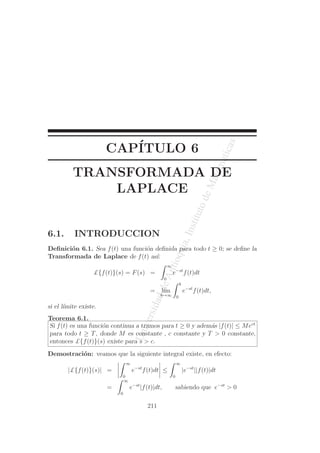 UniversidaddeAntioquia,InstitutodeMatematicas
CAP´ITULO 6
TRANSFORMADA DE
LAPLACE
6.1. INTRODUCCION
Deﬁnici´on 6.1. Sea f(t) una funci´on deﬁnida para todo t ≥ 0; se deﬁne la
Transformada de Laplace de f(t) as´ı:
£{f(t)}(s) = F(s) =
∞
0
e−st
f(t)dt
= l´ım
b→∞
b
0
e−st
f(t)dt,
si el l´ımite existe.
Teorema 6.1.
Si f(t) es una funci´on continua a tramos para t ≥ 0 y adem´as |f(t)| ≤ Mect
para todo t ≥ T, donde M es constante , c constante y T > 0 constante,
entonces £{f(t)}(s) existe para s > c.
Demostraci´on: veamos que la siguiente integral existe, en efecto:
|£{f(t)}(s)| =
∞
0
e−st
f(t)dt ≤
∞
0
|e−st
||f(t)|dt
=
∞
0
e−st
|f(t)|dt, sabiendo que e−st
> 0
211
 
