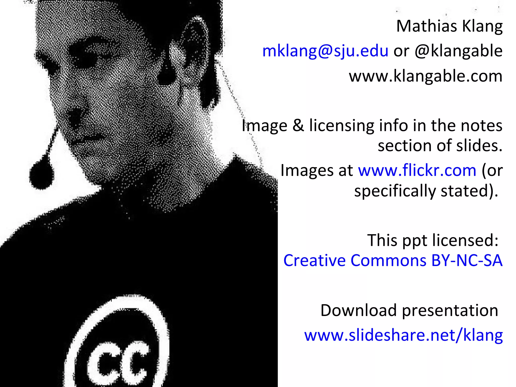 Mathias Klang 
mklang@sju.edu or @klangable 
www.klangable.com 
Image & licensing info in the notes 
section of slides. 
Images at www.flickr.com (or 
specifically stated). 
This ppt licensed: 
Creative Commons BY-NC-SA 
Download presentation 
www.slideshare.net/klang 

