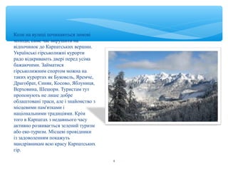 Коли на вулиці починаються зимові 
холоди, саме час вирушити на 
відпочинок до Карпатських вершин. 
Українські гірськолижні курорти 
радо відкривають двері перед усіма 
бажаючими. Займатися 
гірськолижним спортом можна на 
таких курортах як Буковель, Яремче, 
Драгобрат, Синяк, Косово, Яблуниця, 
Верховина, Шешори. Туристам тут 
пропонують не лише добре 
облаштовані траси, але і знайомство з 
місцевими пам'ятками і 
національними традиціями. Крім 
того в Карпатах з недавнього часу 
активно розвивається зелений туризм 
або еко-туризм. Місцеві провідники 
із задоволенням покажуть 
мандрівникам всю красу Карпатських 
гір. 
4 
 