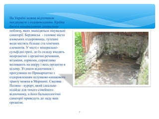 На Україні можна відпочинок 
поєднувати з оздоровленням. Країна 
багата мінеральними джерелами 
поблизу, яких знаходяться лікувальні 
санаторії. Бердянськ - головне місто 
азовських оздоровниць, тутешні 
води містять більше ста хімічних 
елементів. У місті є мінерально- 
сульфідні грязі, до їх складу входять 
неорганічні і органічні речовини, 
вітаміни, гормони, сприятливо 
впливають на шкіру і весь організм в 
цілому. З'єднати відпочинок і 
прогулянки по Прикарпаттю з 
оздоровленням шлунково-кишкового 
тракту можна в Моршині. Свалява 
Поляна - курорт, який ідеально 
підійде для тихого сімейного 
відпочинку, а його бальнеологічні 
санаторії приведуть до ладу ваш 
організм. 
7 
 