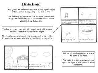 6 Main Shots: 
As a group, we've developed ideas from our planning in 
order to create the opening of our thriller film. 
The following shot ideas include our basic planned out 
images for important scenes we wish to include in the 
opening of our thriller film. 
The second main shot part, is where 
Iris looks at the note. 
She picks it up and an extreme close 
up on her eyes as she stands to leave 
the scene. 
The first shots we open with will be only short; all the shots 
establish the scene from different angles. 
The female main character in the background, at no point is 
it clear to the audience who she is, her identity anonymous. 
 