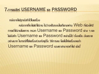 7.การเคลียร์ USERNAME และ PASSWORD
หลังจากได้ถูกบันทึกไว้ในเครื่อง
หลังจากที่เราได้เข้าใช้งาน ไม่ว่าจะเป็นระบบใดก็ตามผ่าน Web ที่ต้องให้มี
การเข้าใช้งานโดยการ กรอก Username และ Password ต่าง ๆ และ
ได้บันทึก Username และ Password เหล่านั้นไว้ ซึ่งจะเป็น อันตราย
อย่างมาก ในกรณีที่ใช้เครื่องร่วมกับผู้อื่น วิธีการลบ โดยไม่ให้เครื่องจดจา
Username และ Password ของเราสามารถทาได้ ดังนี้
 