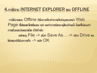 4.การใช้งาน INTERNET EXPLORER แบบ OFFLINE
การใช้งานแบบ Offline ก็คือการที่เราทาการเก็บข้อมูลของหน้า Web
Page ที่ได้เคยเข้าไปเยี่ยมชม แล้ว และทาการเรียกมาดูใหม่อีกครั้ง โดยที่ไม่ต้องทา
การเชื่อมต่ออินเตอร์เน็ต มีวิธีทาคือ
คลิกเมนู File -> เลือก Save As… -> เลือก Drive และ
โฟลเดอร์ที่ต้องการเก็บ -> คลิก OK
 