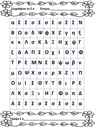 α Σ Σ σ Σ σ Σ σ Σ Σ Ν
Β Ω σ δ Ψ φ Χ Ζ γ η ξ
κ κ Λ σ Κ λ Ξ Η χ ψ Γ
ζ Δ Α Π Σ Ο χ Ι Θ Υ Φ
Τ Ρ Ε Μ Ν Σ Β ψ ω β ν
μ Ω Ψ Χ σ ε ρ Χ Ζ τ Π
Ο υ Ι Σ Θ Υ Τ θ ι Ρ Ε
Λ Κ σ Ξ ι Η Γ Φ ο π Δ
Α Σ Σ Σ σ Σ σ Σ σ Σ α
Ζωγράφισε το Σ σ Όνομα:______________________
Γράψε Σ σ_______________________________________
 