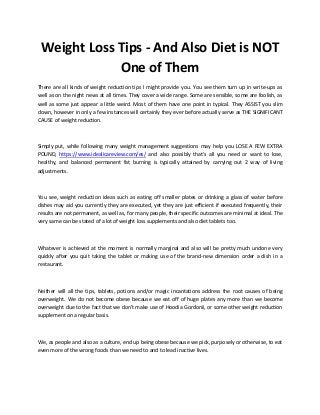 Weight Loss Tips - And Also Diet is NOT
One of Them
There are all kinds of weight reduction tips I might provide you. You see them turn up in write-ups as
well as on the night news at all times. They cover a wide range. Some are sensible, some are foolish, as
well as some just appear a little weird. Most of them have one point in typical. They ASSIST you slim
down, however in only a few instances will certainly they ever before actually serve as THE SIGNIFICANT
CAUSE of weight reduction.
Simply put, while following many weight management suggestions may help you LOSE A FEW EXTRA
POUND, https://www.idealicareview.com/es/ and also possibly that's all you need or want to lose,
healthy, and balanced permanent fat burning is typically attained by carrying out 2 way of living
adjustments.
You see, weight reduction ideas such as eating off smaller plates or drinking a glass of water before
dishes may aid you currently they are executed, yet they are just efficient if executed frequently, their
results are not permanent, as well as, for many people, their specific outcomes are minimal at ideal. The
very same can be stated of a lot of weight loss supplements and also diet tablets too.
Whatever is achieved at the moment is normally marginal and also will be pretty much undone very
quickly after you quit taking the tablet or making use of the brand-new dimension order a dish in a
restaurant.
Neither will all the tips, tablets, potions and/or magic incantations address the root causes of being
overweight. We do not become obese because we eat off of huge plates any more than we become
overweight due to the fact that we don't make use of Hoodia Gordonii, or some other weight reduction
supplement on a regular basis.
We, as people and also as a culture, end up being obese because we pick, purposely or otherwise, to eat
even more of the wrong foods than we need to and to lead inactive lives.
 