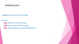 PHARMACOLOGY
: General Introduction Of Pharmacology
Contents:
Defenation of Pharmacology
General terms of Pharmacology
Pharmacodynemics and Pharmacokinetics
 