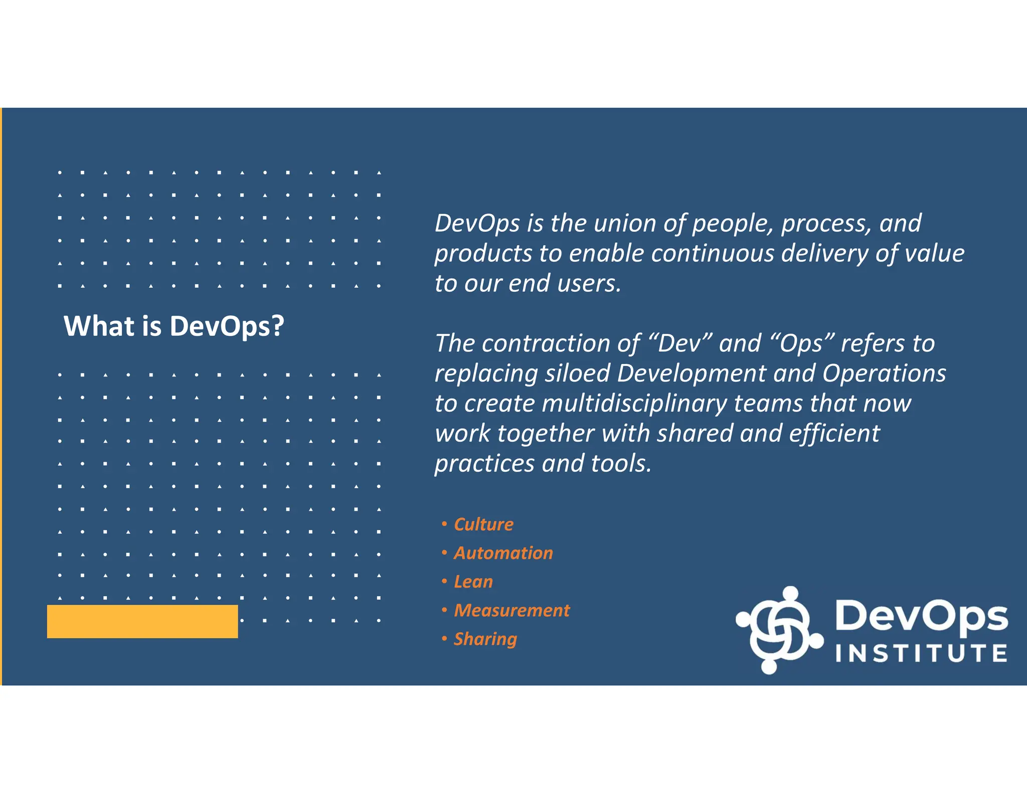 What is DevOps?
DevOps is the union of people, process, and
products to enable continuous delivery of value
to our end users.
The contraction of “Dev” and “Ops” refers to
replacing siloed Development and Operations
to create multidisciplinary teams that now
work together with shared and efficient
practices and tools.
• Culture
• Automation
• Lean
• Measurement
• Sharing
 