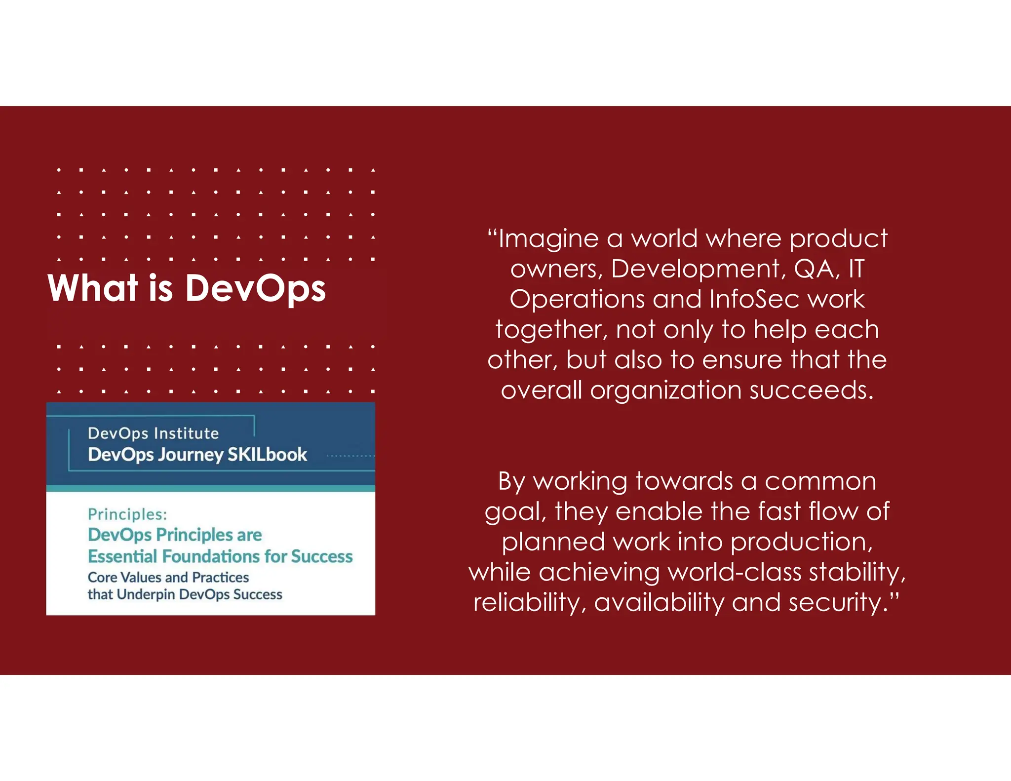 What is DevOps
“Imagine a world where product
owners, Development, QA, IT
Operations and InfoSec work
together, not only to help each
other, but also to ensure that the
overall organization succeeds.
By working towards a common
goal, they enable the fast flow of
planned work into production,
while achieving world-class stability,
reliability, availability and security.”
 
