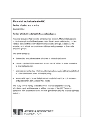 Financial inclusion in the UK 
Review of policy and practice 
Lavinia Mitton 
Review of initiatives to tackle fi nancial exclusion. 
Financial exclusion has become a major policy concern. Many initiatives exist 
under the auspices of different government departments and statutory bodies. 
Policies between the devolved administrations also diverge. In addition, the 
voluntary and private sectors are crucial to providing services to fi nancially 
excluded groups. 
This study aimed to: 
• identify and evaluate research on forms of fi nancial exclusion; 
• create a database of current work across the UK aimed at those vulnerable 
to fi nancial exclusion; 
• appraise relevant policy initiatives, identifying those vulnerable groups left out 
of current initiatives, either entirely or partly; 
• assess which groups are likely to remain excluded and how policy-makers 
and practitioners can address their needs. 
The study covers money and debt advice, fi nancial capability, banking, 
affordable credit and insurance in all four countries of the UK. The report 
concludes with recommendations for both government and the fi nancial services 
industry. 
 