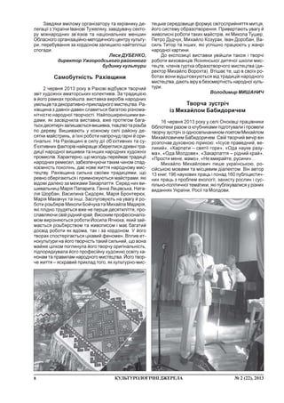 8 ¹ 2 (22), 2013ÊÓËÜÒÓÐÎËÎÃ²×Í²ÄÆÅÐÅËÀ
Çàâäÿêè âì³ëîìó îðãàí³çàòîðó òà êåð³âíèêó äå-
ëåãàö³¿ ç Óêðà¿íè ²âàíîâ³ Òóæåëÿêó, çàâ³äóâà÷ó ñåêòî-
ðó ì³æíàðîäíèõ çâ’ÿçê³â òà íàö³îíàëüíèõ ìåíøèí
Îáëàñíîãî îðãàí³çàö³éíî-ìåòîäè÷íîãî öåíòðó êóëüòó-
ðè, ïåðåáóâàííÿ çà êîðäîíîì çàëèøèëî íàéòåïë³ø³
ñïîãàäè.
Ëåñÿ ÄÓÁÅÍÊÎ,
äèðåêòîð Óæãîðîäñüêîãî ðàéîííîãî
áóäèíêó êóëüòóðè
Ñàìîáóòí³ñòü Ðàõ³âùèíè
2 ÷åðâíÿ 2013 ðîêó â Ðàõîâ³ â³äáóâñÿ òâîð÷èé
çâ³ò õóäîæí³õ àìàòîðñüêèõ êîëåêòèâ³â. Çà òðàäèö³ºþ
â éîãî ðàìêàõ ïðîéøëà âèñòàâêà âèðîá³â íàðîäíèõ
óì³ëüö³â òà äåêîðàòèâíî-ïðèêëàäíîãî ìèñòåöòâà. Ðà-
õ³âùèíà ç äàâí³õ-äàâåí ñëàâèòüñÿ áàãàòîþ ð³çíîìà-
í³òí³ñòþ íàðîäíî¿ òâîð÷îñò³. Íàéïîøèðåí³øèìè âè-
äàìè, ÿê çàñâ³ä÷èëà âèñòàâêà, âæå ïðîòÿãîì áàãà-
òüîõäåñÿòèð³÷çàëèøàºòüñÿâèøèâêà,òêàöòâîòàð³çüáà
ïî äåðåâó. Âèøèâàþòü ó êîæíîìó ñåë³ ðàéîíó äå-
ñÿòêè ìàéñòðèíü, à ¿õí³ ðîáîòè íàïðî÷óä ãàðí³ é îðè-
ã³íàëüí³. Íà Ðàõ³âùèí³ â ñèëó ä³¿ îá’ºêòèâíèõ òà ñó-
á’ºêòèâíèõ ôàêòîð³â íàéêðàùå çáåðåãëèñÿ äðåâí³ òðà-
äèö³¿ íàðîäíî¿ âèøèâêè òà ³íøèõ íàðîäíèõ õóäîæí³õ
ïðîìèñë³â. Õàðàêòåðíî, ùî ìîëîäü ïåðåéìàº òðàäèö³¿
íàðîäíèõ ðåìåñåë, çàáåçïå÷óþ÷è òàêèì ÷èíîì ñïàä-
êîºìí³ñòü ïîêîë³íü, äàº íîâå æèòòÿ íàðîäíîìó ìèñ-
òåöòâó. Ðàõ³âùèíà ñèëüíà ñâî¿ìè òðàäèö³ÿìè, ùî
ðåâíî îáåð³ãàþòüñÿ ³ ïðèìíîæóþòüñÿ ìàéñòðàìè, ÿê³
â³äîì³ äàëåêî çà ìåæàìè Çàêàðïàòòÿ. Ñåðåä íèõ âè-
øèâàëüíèö³ Ìàð³ÿ Ïàïàðèãà, Ãàííà Ëèö³âñüêà, Íàòà-
ë³ÿ Øîðáàí, Âàñèëèíà Ñèäîðÿê, Ìàð³ÿ Áðîíòåðþê,
Ìàð³ÿ Ìàê³â÷óê òà ³íø³. Çàñëóãîâóþòü íà óâàãó é ðî-
áîòè ð³çüáÿð³â Ìèêîëè Áîé÷óêà òà Ìèõàéëà Ìàäÿð³ÿ,
ÿê³ ïë³äíî òðóäÿòüñÿ âæå íå ïåðøå äåñÿòèë³òòÿ, ïðî-
ñëàâëÿþ÷è ñâ³é ð³äíèé êðàé. Âèñîêèì ïðîôåñ³îíàë³ç-
ìîì âèð³çíÿþòüñÿ ðîáîòè Éîñèïà ßãíþêà, ÿêèé çàé-
ìàºòüñÿ ð³çüáÿðñòâîì òà æèâîïèñîì ³ ìàº áàãàòèé
äîñâ³ä ðîáîòè ÿê âäîìà, òàê ³ çà êîðäîíîì. Ó éîãî
òâîðàõ ñïîñòåð³ãàºòüñÿ ö³êàâèé ôåíîìåí. Âïëèâ åò-
íîêóëüòóðè íà éîãî òâîð÷³ñòü òàêèé ñèëüíèé, ùî âîíà
ìàéæå ö³ëêîì ïîãëèíóëà éîãî òâîð÷ó îðèã³íàëüí³ñòü,
ï³äïîðÿäêóâàëà éîãî ïðîôåñ³éíó õóäîæíþ îñâ³òó êà-
íîíàì òà ïðàâèëàì íàðîäíîãî ìèñòåöòâà. Éîãî òâîð-
÷å æèòòÿ – ÿñêðàâèé ïðèêëàä òîãî, ÿê êóëüòóðíî-ìèñ-
òåöüêå ñåðåäîâèùå ôîðìóº ñâ³òîñïðèéíÿòòÿ ìèòöÿ,
éîãî ñèñòåìó îáðàçîòâîðåííÿ. Ïðèâåðòàþòü óâàãó é
æèâîïèñí³ ðîáîòè òàêèõ ìàéñòð³â, ÿê Ìèêîëà Òóøåð,
Ïåòðî Äóä÷óê, Ìèõàéëî Êîçóðàê, ²âàí Äîðîáàí, Âà-
ñèëü Òèòîð òà ³íøèõ, ÿê³ óñï³øíî ïðàöþþòü ó æàíð³
íàðîäíî¿ êàðòèíè.
Äî åêñïîçèö³¿ âèñòàâêè óâ³éøëè òàêîæ ³ òâîð÷³
ðîáîòè âèõîâàíö³â ßñ³íÿíñüêî¿ äèòÿ÷î¿ øêîëè ìèñ-
òåöòâ, ÷ëåí³â ãóðòêà îáðàçîòâîð÷îãî ìèñòåöòâà (äè-
ðåêòîð Ìèõàéëî Âîðîõòà). Âò³øàº òå, ùî â ñâî¿õ ðî-
áîòàõ âîíè â³äøòîâõóþòüñÿ â³ä òðàäèö³é íàðîäíîãî
ìèñòåöòâà, äàþòü â³ðó â áåçñìåðòí³ñòü íàðîäíî¿ êóëü-
òóðè.
Âîëîäèìèð ÌÈØÀÍÈ×
Òâîð÷à çóñòð³÷
³ç Ìèõàéëîì Áàáèäîðè÷åì
16 ÷åðâíÿ 2013 ðîêó ó ñåë³ Îíîê³âö³ ïðàö³âíèêè
á³áë³îòåêè ðàçîì ³ç êëóáíèêàìè ï³äãîòóâàëè ³ ïðîâåëè
òâîð÷ó çóñòð³÷ ³ç îäíîñåëü÷àíèíîì-ïîåòîì Ìèõàéëîì
Ìèõàéëîâè÷åì Áàáèäîðè÷åì. Ñâ³é òâîð÷èé âå÷³ð â³í
ðîçïî÷àâ äóõîâíîþ ë³ðèêîþ: «²ñóñå ïðàâåäíèé, âå-
ëèêèé», «Êàðïàòè – ñâÿò³¿ ãîðè», «Îäà íàóêå ðàçó-
ìà», «Îäà Ìîëäîâå», «Çàêàðïàòòÿ – ð³äíèé êðàé»,
«Ïðîñòè ìåíå, ìàìî», «Íå âìèðàéòå, ðóñèíè»...
Ìèõàéëî Ìèõàéëîâè÷ ïèøå óêðà¿íñüêîþ, ðî-
ñ³éñüêîþ ìîâàìè òà ì³ñöåâèì ä³àëåêòîì. Â³í àâòîð
13 êíèã, 196 íàóêîâèõ ïðàöü ³ ïîíàä 160 ïóáë³öèñòè÷-
íèõ ïðàöü ç ïðîáëåì åêîëîã³¿, çàõèñòó ðîñëèí ³ ñóñ-
ï³ëüíî-ïîë³òè÷íî¿ òåìàòèêè, ÿê³ ïóáë³êóâàëèñÿ ó ð³çíèõ
âèäàííÿõ Óêðà¿íè, Ðîñ³¿ òà Ìîëäîâè.
 