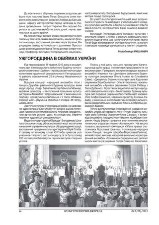 14 ¹ 2 (22), 2013ÊÓËÜÒÓÐÎËÎÃ²×Í²ÄÆÅÐÅËÀ
Ï³ä òàêîþ íàçâîþ 11 òðàâíÿ 2013 ðîêó â êîíöåðò-
íîìó çàë³ Óæãîðîäñüêîãî ðàéîííîãî áóäèíêó êóëüòó-
ðè (ê³íîêîìïëåêñ «Äîì³îí») ïðîéøîâ çâ³òíèé êîíöåðò
êîëåêòèâ³â õóäîæíüî¿ ñàìîä³ÿëüíîñò³ Óæãîðîäñüêî-
ãî ðàéîíó, ïðèñâÿ÷åíèé 22-é ð³÷íèö³ Íåçàëåæíîñò³
Óêðà¿íè.
Â³äêðèâ êîíöåðò íàðîäíèé àíñàìáëü ï³ñí³ ³
òàíöþ «Äðóæáà» ðàéîííîãî áóäèíêó êóëüòóðè, ÿêèì
êåðóº Àðïàä ²ëëàð, áàëåòìåéñòåð Ìèêîëà Ìîâíàð,
êåð³âíèê îðêåñòðó – çàñëóæåíèé ïðàö³âíèê êóëüòó-
ðè Óêðà¿íè Ìèõàéëî Ïåòðóøåâñüêèé. Ó âèêîíàíí³ êî-
ëåêòèâó ïðîçâó÷àëà êîìïîçèö³ÿ «Ó òâî¿õ îá³éìàõ,
Óêðà¿íî ìîÿ!» (ìóçè÷íà îáðîáêà À.²ëëàðà ³ Ì.Ïåòðó-
øåâñüêîãî).
Çàñòóïíèê ãîëîâè Óæãîðîäñüêî¿ ðàéîííî¿ äåðæàâ-
íî¿ àäì³í³ñòðàö³¿ Ñåðã³é Êîãóòè÷ âèñîêî îö³íèâ ïîòåí-
ö³àë õóäîæí³õ êîëåêòèâ³â ðàéîíó, ïîáàæàâ ñàìîä³ÿëü-
íèì àðòèñòàì óñï³õ³â ³ äàë³, ÿê ç³íèöþ îêà, áåðåãòè
ïåðëèíè õóäîæíüî¿ ñàìîä³ÿëüíîñò³.
Âåäó÷³ êîíöåðòó ²ðèíà Þðàùóê ³ Âîëîäèìèð Ø³êà-
ëî îãîëîñèëè ñêëàä îáëàñíî¿ êîì³ñ³¿-æóð³, ÿêó î÷îëèâ
íà÷àëüíèê óïðàâë³ííÿ êóëüòóðè îáëäåðæàäì³í³ñòðàö³¿,
çàñëóæåíèé ïðàö³âíèê êóëüòóðè Óêðà¿íè Þð³é Ãëåáà.
Ó ñâîºìó â³òàëüíîìó ñëîâ³ Þ.Ãëåáà ïðèâ³òàâ óñ³õ
ó÷àñíèê³â òâîð÷îãî çâ³òó-êîíöåðòó (à ¿õ áóëî ïîíàä
200 ÷îëîâ³ê) ³ ïîáàæàâ óñ³ì ãàðíèõ âèñòóï³â ³ òâîð÷èõ
óñï³õ³â.
Äî ïîåòè÷íîãî çá³ðíèêà îêðåìèì ðîçä³ëîì óâ³-
éøëè ï³ñí³ íà ñëîâà ²âàíà Òåãçè. Á³ëüø³ñòü ³ç íèõ ïàò-
ð³îòè÷íîãî ñïðÿìóâàííÿ, ñïîâíåí³ ëþáîâ³ äî Áàòüê³â-
ùèíè, íàðîäó. Àâòîð ïîñòàº ïåðåä ÷èòà÷åì ÿê Ëþ-
äèíà, ãðîìàäÿíèí ³ ïàòð³îò Óêðà¿íè. Â³í ñâ³äîìî áî-
ðåòüñÿ çà ùàñëèâå ìàéáóòíº ñâî¿õ ä³òåé, îíóê³â, õâè-
ëþºòüñÿ çà äîëþ êðà¿íè.
Íà ïðåçåíòàö³¿ âàãîìå ñëîâî ïðî àâòîðà òà éîãî
ïîåòè÷íóòâîð÷³ñòüñêàçàâ²âàíÕëàíòà–êàíäèòàòô³ëî-
ëîã³÷íèõ íàóê, çàñëóæåíèé ä³ÿ÷ ìèñòåöòâ Óêðà¿íè. Â³í
óïîðÿäíèê ³ àâòîð âñòóïíî¿ ñòàòò³ äî êíèæêè. Ïðîñòî ³
ùèðî ðîçïîâ³äàâ ïðî ²âàíà Òåãçó äîêòîð ³ñòîðè÷íèõ
íàóê, ïðîôåñîð, âèêëàäà÷ Óæãîðîäñüêîãî íàö³îíàëü-
íîãî óí³âåðñèòåòó Âîëîäèìèð Çàäîðîæíèé, ÿêèé çíàº
àâòîðà ïîíàä ñîðîê ðîê³â.
Äî ó÷àñò³ â êóëüòóðíî-ìèñòåöüê³é àêö³¿ äîëó÷è-
ëèñÿ é ñòóäåíòè òà âèêëàäà÷³ Óæãîðîäñüêîãî êîëåä-
æó êóëüòóðè ³ ìèñòåöòâ, à òàêîæ îíó÷êè ²âàíà Òåãçè òà
²âàíà Õëàíòè, ÿê³ ïðî÷èòàëè â³ðø³ ³ç ùîéíî âèäàíî¿
êíèæêè.
Âèêëàäà÷ Óæãîðîäñüêîãî êîëåäæó êóëüòóðè ³
ìèñòåöòâ Ìàð³ÿ Ñòîéêà ó ñâîºìó çàâåðøàëüíîìó
âèñòóï³ â³äçíà÷èëà, ùî íà ïàòð³îòè÷í³é ïîåç³¿ ²âàíà
Òåãçè áóäå âèõîâóâàòèñÿ ìîëîäå ïîêîë³ííÿ, à çóñòð³÷
³ç àâòîðîì íàçàâæäè çàëèøèòüñÿ ó ïàì’ÿò³ ñòóäåíò³â.
Âîëîäèìèð ÌÈØÀÍÈ×
ÓÆÃÎÐÎÄÙÈÍÀ Â ÎÁ²ÉÌÀÕ ÓÊÐÀ¯ÍÈ
Ï³ñåíü ó òîé äåíü íà ñöåí³ ïðîçâó÷àëî áàãàòî,
îäíà â³ä îäíî¿ êðàù³, ³ êîëåêòèâè ïðåäñòàâèëè ¿õ íà
âèñîêîìó ð³âí³. Ïðåêðàñíî âèñòóïèëè íàðîäí³ âîêàëüí³
àíñàìáë³ «Óæàíêà» òà «Öèíòîð³ÿ» ðàéîííîãî áóäèí-
êó êóëüòóðè (êåð³âíèêè Îëüãà Íîâàê òà ªëèçàâåòà
Ñ³âàê), «Äæåðåëî» áóäèíêó êóëüòóðè ñåëà Õóäëüîâî
(êåð³âíèêè Â³ðà Ñåíòèïàë ³ Îëüãà Í³êîëåíêî), âîêàëü-
íèé àíñàìáëü «Àðí³êà» (êåð³âíèêè Ñîô³ÿ Ðÿáåöü ³
Ëåñÿ Äóáåíêî). Æóð³ òàêîæ â³äì³òèëî âèñòóï íàðîä-
íîãî ñàìîä³ÿëüíîãî õîðó «Âèíîãðàäàð» áóäèíêó êóëü-
òóðè ñìò Ñåðåäíº (êåð³âíèê Ëåîíò³é Ëåíàðò, õîðìåé-
ñòåð Ñîô³ÿ Ñèìî÷êî, êåð³âíèê îðêåñòðó Îêñàíà Ãà-
äàä³), ó âèêîíàíí³ ÿêîãî ìàéñòåðíî ïðîçâó÷àëà â’ÿ-
çàíêà çàêàðïàòñüêèõ íàðîäíèõ ï³ñåíü â îáðîáö³ Äå-
çèäåð³ÿ Çàäîðà.
Òåïëî çóñòð³ëè ãëÿäà÷³ ïðåêðàñíèé íàðîäíèé àí-
ñàìáëü óãîðñüêî¿ íàðîäíî¿ ï³ñí³ «Ðóæà» áóäèíêó êóëü-
òóðè ñåëà Òèéãëàø (êåð³âíèê ×³ëëà Ñèêîðà). Ó ñóïðî-
âîä³ àíñàìáëþ íàðîäíî¿ ï³ñí³ ³ ìóçèêè «Ö³ìáîðè» (êå-
ð³âíèê Ôåä³ð Áåðíàò) ñï³âà÷êè ç íàòõíåííÿì âèêîíà-
ëè â³íî÷îê óãîðñüêèõ ï³ñåíü «Êîëîòîñåã³». Íà âèñîêó
ïîõâàëó çàñëóæèëà ³ êîìïîçèö³ÿ «Æàëà òðàâó» (ïî-
ñòàíîâêà ßðîñëàâà Øåâ÷³êà), ³ ñëîâàöüêà íàðîäíà
ï³ñíÿ «Òàíöóé, òàíöóé» (îáðîáêà Ì³ðîñëàâà Ðàéõëà),
ÿê³ ìàéñòåðíî âèêîíàâ íàðîäíèé âîêàëüíî-õîðåîãðà-
ô³÷íèé àíñàìáëü «Ñëîâåíêà» Ñåðåäíÿíñüêî¿ äèòÿ÷î¿
øêîëè ìèñòåöòâ (êåð³âíèê Ñîô³ÿ Ñèìî÷êî, áàëåòìåé-
 