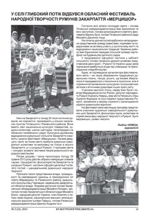 25¹ 2 (22), 2013 ÊÓËÜÒÓÐÎËÎÃ²×Í²ÄÆÅÐÅËÀ
Íèí³ íà Çàêàðïàòò³ º ïîíàä 30 òèñÿ÷ åòí³÷íèõ ðó-
ìóí³â, ÿê³ êîìïàêòíî ïðîæèâàþòü ó ê³ëüêîõ íàñåëå-
íèõ ïóíêòàõ Òÿ÷³âñüêîãî ³ Ðàõ³âñüêîãî ðàéîí³â. Âîíè
ìàþòü ñâî¿ íàö³îíàëüíî-êóëüòóðí³ òîâàðèñòâà, õó-
äîæí³ êîëåêòèâè, øêîëè ³ äèòñàäêè, òåëåïåðåäà÷³ íà
îáëàñíèõ òåëåáà÷åíí³ ³ ðàä³î. Êóëüòóðíî-äóõîâíîìó
â³äðîäæåííþ ðóìóíñüêî¿ ñï³ëüíîòè Çàêàðïàòòÿ ñïðè-
ÿþòü ³ ùîð³÷í³ ôåñòèâàë³ «Ìåðöèøîð». Íà âæå äâàä-
öÿòü òðåòº çà ë³êîì ñâÿòî ïðèáóëè ðóìóíñüê³ ñàìî-
ä³ÿëüí³ êîëåêòèâè òà âèêîíàâö³ íå ò³ëüêè ç³ âñüîãî
Çàêàðïàòòÿ, à ³ ç ñóñ³äíüî¿ Ðóìóí³¿. Ó ïðîãðàì³ ñâÿòà
– êîíöåðò, ðîçâàãè, âèñòàâêà òâîð³â ðóìóíñüêîãî íà-
ðîäíîãî ìèñòåöòâà.
Ïîïðè äîùîâó ³ òðîõè ïðîõîëîäíó ïîãîäó 26
òðàâíÿ 2013 ðîêó ä³éñòâî ç³áðàëî íàéêðàùèõ ñï³âàê³â
³ ìóçèê, òàíöþðèñò³â ³ ôîëüêëîðèñò³â Çàêàðïàòòÿ òà
ñóñ³äíüî¿ Ðóìóí³¿, ÷èñëåíí³ îô³ö³éí³ äåëåãàö³¿ òà áà-
ãàòî ãîñòåé – øàíóâàëüíèê³â ðóìóíñüêî¿ íàðîäíî¿
òâîð÷îñò³.
Ïðè¿õàëè òàêîæ ïðåäñòàâíèêè âëàäè, ãðîìàäñü-
êîñò³ òà ñàìîâðÿäíèõ îäèíèöü ³ç ïðèêîðäîííèõ ñ³ë
ïîâ³òó Ìàðàìóðåø òà Ðàõ³âñüêîãî ðàéîíó, ðóìóíñü-
êîãî êîíñóëüñòâà ó ×åðí³âöÿõ, êåð³âíèöòâî çàêàðïàòñü-
êî¿ îáëàñíî¿ âëàäè. Çîêðåìà çàñòóïíèê ãîëîâè Çàêàð-
ïàòñüêî¿ îáëäåðæàäì³í³ñòðàö³¿ Ìèõàéëî Ïîïîâè÷, çàñ-
òóïíèê ãîëîâè Çàêàðïàòñüêî¿ îáëàñíî¿ ðàäè Ìèõàéëî
Áîêî÷, íàðîäíèé äåïóòàò Óêðà¿íè, ÷ëåí Êîì³òåòó ç ïè-
òàíü ïðàâ ëþäèíè, íàö³îíàëüíèõ ìåíøèí ³ ì³æíàö³î-
íàëüíèõ â³äíîñèí ²øòâàí Ãàéäîø, ãîëîâà Ðàõ³âñüêî¿
ðàéäåðæàäì³í³ñòðàö³¿ Äìèòðî Àíäð³þê òà ³í.
Ó ÑÅË² ÃËÈÁÎÊÈÉ ÏÎÒ²Ê Â²ÄÁÓÂÑß ÎÁËÀÑÍÈÉ ÔÅÑÒÈÂÀËÜ
ÍÀÐÎÄÍÎ¯ ÒÂÎÐ×ÎÑÒ² ÐÓÌÓÍ²Â ÇÀÊÀÐÏÀÒÒß «ÌÅÐÖÈØÎÐ»
Ãîñòèííî âñ³õ â³òàëè ãîñïîäàð³ ñâÿòà – ãîëîâà
Òÿ÷³âñüêî¿ ðàéäåðæàäì³í³ñòðàö³¿ ²âàí Áðèíçÿíèê òà
éîãî çàñòóïíèê, ãîëîâà îðãàí³çàö³éíîãî êîì³òåòó ôåñ-
òèâàëþ Âàñèëü Áóãà, ãîëîâà Òÿ÷³âñüêî¿ ðàéîííî¿ ðàäè
Ìèõàéëî Äàíèëþê òîùî.
Íà ïî÷àòêó óðî÷èñòîñòåé â³äáóëèñÿ íàãîðîäæåí-
íÿ ïðåäñòàâíèê³â ãðîìàä ãðàìîòàìè, ïîäÿêàìè òà ïî-
äàðóíêàìè çà àêòèâíó ó÷àñòü ó ñóñï³ëüíîìó æèòò³ òà
â³äðîäæåíí³ íàö³îíàëüíèõ òðàäèö³é. Êåð³âíèê ðàéî-
íó ²âàí Áðèíçÿíèê ïåðåäàâ ñ³ëüñüê³é ãðîìàä³ ñåðòè-
ô³êàò íà áóä³âíèöòâî äèòÿ÷îãî ñàäêà.
Ó ïðîäîâæåíí³ îô³ö³éíî¿ ÷àñòèíè ó êàá³íåò³
ñ³ëüñüêîãî ãîëîâè ïðîéøëà äðóæíÿ ðîçìîâà ïðåä-
ñòàâíèê³â äâîõ êðà¿í – Ðóìóí³¿ òà Óêðà¿íè ùîäî óìîâ
ï³äïèñàííÿ ìàéáóòíüî¿ óãîäè ïðî ñï³âïðàöþ òà òðàíñ-
êîðäîííå ñï³âðîá³òíèöòâî.
Àäæå, ÿê ï³äòâåðäèëè îðãàí³çàòîðè ôåñòèâàëþ,
éîãî ìåòà – íå ëèøå çáåðåæåííÿ òðàäèö³éíèõ ðó-
ìóíñüêèõ ï³ñåíü, òàíö³â, óñüîãî, ùî â³êàìè çáåð³ãà-
ëîñÿ é ïåðåäàâàëîñÿ ç ïîêîë³ííÿ â ïîêîë³ííÿ, àëå é
ñïðèÿííÿ âñòàíîâëåííþ êóëüòóðíèõ òà åêîíîì³÷íèõ
çâ’ÿçê³â ç åòí³÷íèìè ðóìóíàìè ³íøèõ êðà¿í ñâ³òó.
Ó÷àñíèêè êðóãëîãî ñòîëó, ñåðåä ÿêèõ áóëè ³ ïî-
â³òåð Ìàðàìóðåøà Àíòîí Ðàõ³ÿí, äåïóòàò ïàðëàìåí-
òó Ðóìóí³¿ Êîðíåëü Íåâðóö, ìåð ì³ñòà Íåãðåøòü-Îàø
Àóðåë³ÿ Ôåäîðêà òà ³íø³ ïîâàæí³ ïðåäñòàâíèêè Ðó-
ìóí³¿, çàïåâíèëè ó ñâîºìó ñïðèÿíí³ ç íàëàãîäæåííÿ
óêðà¿íî-ðóìóíñüêèõ â³äíîñèí.
Íà ôåñòèâàë³ ñâîþ ìèñòåöüêó ïðîãðàìó ïðåäñòà-
âèëè ó÷àñíèêè õóäîæíüî¿ ñàìîä³ÿëüíîñò³ ðóìóíñü-
êèõ øê³ë Çàêàðïàòòÿ, ôîëüêëîðí³ ãðóïè, êîëåêòèâè òà
îêðåì³ âèêîíàâö³ íàðîäíî¿ òâîð÷îñò³ ç Ðóìóí³¿. Áóëî
âèäîâèùíî, ö³êàâî ³ âåñåëî.
Ëþáîâ ÍÅÌÅØ,
æóðíàë³ñò
 