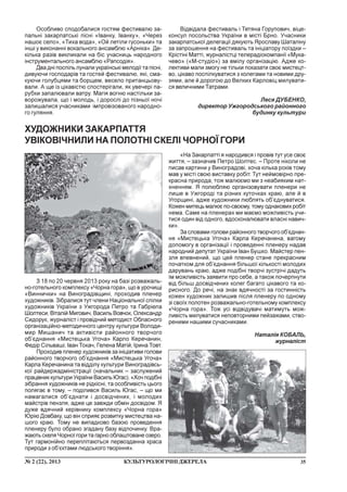 35¹ 2 (22), 2013 ÊÓËÜÒÓÐÎËÎÃ²×Í²ÄÆÅÐÅËÀ
Îñîáëèâî ñïîäîáàëèñÿ ãîñòÿì ôåñòèâàëþ çà-
ïàëüí³ çàêàðïàòñüê³ ï³ñí³ «²âàíêó, ²âàíêó», «×åðåç
íàøîº ñåëî», «Òèõà âîäà», «Îé ëåò³ëè ãóñîíüêè» òà
³íø³ ó âèêîíàíí³ âîêàëüíîãî àíñàìáëþ «Àðí³êà». Äå-
ê³ëüêà ðàç³â âèêëèêàëè íà á³ñ ó÷àñíèöü íàðîäíîãî
³íñòðóìåíòàëüíîãî àíñàìáëþ «Ðàïñîä³ÿ».
Äâà äí³ ïîñï³ëü ëóíàëè óêðà¿íñüê³ ìåëîä³¿ òà ï³ñí³,
äèâóþ÷è ãîñïîäàð³â òà ãîñòåé ôåñòèâàëþ, ÿê³, ñìà-
êóþ÷è ãîëóáöÿìè òà áîðùåì, âåñåëî ïðèòàíöüîâó-
âàëè. À ùå ³ç ö³êàâ³ñòþ ñïîñòåð³ãàëè, ÿê óâå÷åð³ ïà-
ðóáêè çàïàëþâàëè âàòðó. Ìàã³ÿ âîãíþ íàñò³ëüêè çà-
âîðîæóâàëà, ùî ³ ìîëîäü, ³ äîðîñë³ äî ï³çíüî¿ íî÷³
çàëèøàëèñÿ ó÷àñíèêàìè ³ìïðîâ³çîâàíîãî íàðîäíî-
ãî ãóëÿííÿ.
Â³äâ³äàëà ôåñòèâàëü ³ Òåòÿíà Ãîðóïîâè÷, â³öå-
êîíñóë ïîñîëüñòâà Óêðà¿íè â ì³ñò³ Áðíî. Ó÷àñíèêè
çàêàðïàòñüêî¿ äåëåãàö³¿ äÿêóþòü ßðîñëàâó Øàòàë³íó
çà çàïðîøåííÿ íà ôåñòèâàëü òà ³í³ö³àòîðó ïî¿çäêè –
Êð³ñò³í³ Ìàòò³, æóðíàë³ñòö³ òåëåðàä³îêîìïàí³¿ «Ìóêà-
÷åâî» («Ì-ñòóä³î») çà âì³ëó îðãàí³çàö³þ. Àäæå êî-
ëåêòèâè ìàëè çìîãó íå ò³ëüêè ïîêàçàòè ñâîº ìèñòåöò-
âî, ö³êàâî ïîñï³ëêóâàòèñÿ ç êîëåãàìè òà íîâèìè äðó-
çÿìè, àëå é äîðîãîþ äî Âåëêèõ Êàðëîâ³ö ìèëóâàòè-
ñÿ âåëè÷íèìè Òàòðàìè.
Ëåñÿ ÄÓÁÅÍÊÎ,
äèðåêòîð Óæãîðîäñüêîãî ðàéîííîãî
áóäèíêó êóëüòóðè
Ç 18 ïî 20 ÷åðâíÿ 2013 ðîêó íà áàç³ ðîçâàæàëü-
íî-ãîòåëüíîãî êîìïëåêñó «×îðíà ãîðà», ùî â óðî÷èù³
«Âèííè÷êè» íà Âèíîãðàä³âùèí³, ïðîõîäèâ ïëåíåð
õóäîæíèê³â. Ç³áðàëèñÿ òóò ÷ëåíè Íàö³îíàëüíî¿ ñï³ëêè
õóäîæíèê³â Óêðà¿íè ç Óæãîðîäà Ïåòðî òà Ãàáð³åëà
Øîëòåñè, Â³òàë³é Ìèãîâè÷, Âàñèëü Âîâ÷îê, Îëåêñàíäð
Ñèäîðóê, æóðíàë³ñò ³ ïðîâ³äíèé ìåòîäèñò Îáëàñíîãî
îðãàí³çàö³éíî-ìåòîäè÷íîãî öåíòðó êóëüòóðè Âîëîäè-
ìèð Ìèøàíè÷ òà àêòèâ³ñòè ðàéîííîãî òâîð÷îãî
îá’ºäíàííÿ «Ìèñòåöüêà Óãî÷à» Êàðëî Êåðå÷àíèí,
Ôåä³ð Ñ³ëüâàø³, ²âàí Òîêà÷, Ãåëåíà Ìàò³é, ²ðèíà Òîâò.
Ïðîõîäèâ ïëåíåð õóäîæíèê³â çà ³í³ö³àòèâè ãîëîâè
ðàéîííîãî òâîð÷îãî îá’ºäíàííÿ «Ìèñòåöüêà Óãî÷à»
Êàðëà Êåðå÷àíèíà òà â³ää³ëó êóëüòóðè Âèíîãðàä³âñü-
êî¿ ðàéäåðæàäì³í³ñòðàö³¿ (íà÷àëüíèê – çàñëóæåíèé
ïðàö³âíèêêóëüòóðèÓêðà¿íèÂàñèëüÞãàñ).«Õî÷ïîä³áí³
ç³áðàííÿ õóäîæíèê³â íå ð³äê³ñí³, òà îñîáëèâ³ñòü öüîãî
ïîëÿãàº â òîìó, – ïîä³ëèâñÿ Âàñèëü Þãàñ, – ùî ìè
íàìàãàëèñÿ îá’ºäíàòè ³ äîñâ³ä÷åíèõ, ³ ìîëîäèõ
ìàéñòð³â ïåíçëÿ, àäæå öå çàâæäè îáì³í äîñâ³äîì. ß
äóæå âäÿ÷íèé êåð³âíèêó êîìïëåêñó «×îðíà ãîðà»
Þð³þ Äîâáàêó, ùî â³í ñïðèÿº ðîçâèòêó ìèñòåöòâà íà-
øîãî êðàþ. Òîìó íå âèïàäêîâî áàçîþ ïðîâåäåííÿ
ïëåíåðó áóëî îáðàíî çãàäàíó áàçó â³äïî÷èíêó. Âðà-
æàþòü ñêåëÿ ×îðíî¿ ãîðè òà ãàðíî îáëàøòîâàíå îçåðî.
Òóò ãàðìîí³éíî ïåðåïë³òàþòüñÿ ïåðâîçäàííà êðàñà
ïðèðîäè ç îá’ºêòàìè ëþäñüêîãî òâîð³ííÿ».
ÕÓÄÎÆÍÈÊÈ ÇÀÊÀÐÏÀÒÒß
ÓÂ²ÊÎÂ²×ÍÈËÈ ÍÀ ÏÎËÎÒÍ² ÑÊÅË² ×ÎÐÍÎ¯ ÃÎÐÈ
«Íà Çàêàðïàòò³ ÿ íàðîäèâñÿ ³ ïðîâ³â òóò óñå ñâîº
æèòòÿ, – çàçíà÷èâ Ïåòðî Øîëòåñ. – Ïðîòå í³êîëè íå
ïèñàâ êàðòèíè ó Âèíîãðàäîâ³, õî÷à ê³ëüêà ðîê³â òîìó
ìàâ ó ì³ñò³ ñâîþ âèñòàâêó ðîá³ò. Òóò íåéìîâ³ðíî ïðå-
êðàñíà ïðèðîäà, òîæ ìàëþºìî ìè ç íåàáèÿêèì íàò-
õíåííÿì. ß ïîëþáëÿþ îðãàí³çîâóâàòè ïëåíåðè íå
ëèøå â Óæãîðîä³ òà ð³çíèõ êóòî÷êàõ êðàþ, àëå é â
Óãîðùèí³, àäæå õóäîæíèêè ëþáëÿòü îá’ºäíóâàòèñÿ.
Êîæåí ìèòåöü ìàëþº ïî-ñâîºìó, òîìó îäíàêîâèõ ðîá³ò
íåìà. Ñàìå íà ïëåíåðàõ ìè ìàºìî ìîæëèâ³ñòü ó÷è-
òèñÿ îäèí â³ä îäíîãî, âäîñêîíàëþâàòè âëàñí³ íàâè÷-
êè».
Çà ñëîâàìè ãîëîâè ðàéîííîãî òâîð÷îãî îá’ºäíàí-
íÿ «Ìèñòåöüêà Óãî÷à» Êàðëà Êåðå÷àíèíà, âàãîìó
äîïîìîãó â îðãàí³çàö³¿ ³ ïðîâåäåíí³ ïëåíåðó íàäàâ
íàðîäíèé äåïóòàò Óêðà¿íè ²âàí Áóøêî. Ìàéñòåð ïåí-
çëÿ âïåâíåíèé, ùî öåé ïëåíåð ñòàíå ïðåêðàñíèì
ïî÷àòêîì äëÿ îá’ºäíàííÿ á³ëüøî¿ ê³ëüêîñò³ ìîëîäèõ
äàðóâàíü êðàþ, àäæå ïîä³áí³ òâîð÷³ çóñòð³÷³ äàäóòü
¿ì ìîæëèâ³ñòü çàÿâèòè ïðî ñåáå, à òàêîæ ïî÷åðïíóòè
â³ä á³ëüø äîñâ³ä÷åíèõ êîëåã áàãàòî ö³êàâîãî òà êî-
ðèñíîãî. Äî ðå÷³, íà çíàê âäÿ÷íîñò³ çà ãîñòèíí³ñòü
êîæåí õóäîæíèê çàëèøèâ ï³ñëÿ ïëåíåðó ïî îäíîìó
ç³ ñâî¿õ ïîëîòåí ðîçâàæàëüíî-ãîòåëüíîìó êîìïëåêñó
«×îðíà ãîðà». Òîæ óñ³ â³äâ³äóâà÷³ ìàòèìóòü ìîæ-
ëèâ³ñòü ìèëóâàòèñÿ íåïîâòîðíèìè ïåéçàæàìè, ñòâî-
ðåíèìè íàøèìè ñó÷àñíèêàìè.
Íàòàë³ÿ ÊÎÁÀËÜ,
æóðíàë³ñò
 