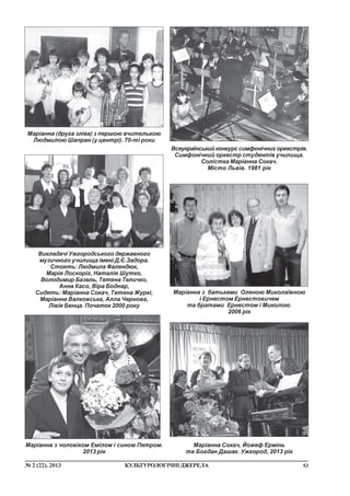 53¹ 2 (22), 2013 ÊÓËÜÒÓÐÎËÎÃ²×Í²ÄÆÅÐÅËÀ
Ìàð³àííà ç áàòüêàìè Îëåíîþ Ìèêîëà¿âíîþ
³ Åðíåñòîì Åðíåñòîâè÷åì
òà áðàòàìè Åðíåñòîì ³ Ìèêîëîþ.
2006 ð³ê
Âèêëàäà÷³ Óæãîðîäñüêîãî äåðæàâíîãî
ìóçè÷íîãî ó÷èëèùà ³ìåí³ Ä.ª.Çàäîðà.
Ñòîÿòü: Ëþäìèëà Ôàëåíäþê,
Ìàð³ÿ Ëîñêîð³ã, Íàòàë³ÿ Øóòêî,
Âîëîäèìèð Áàçåëü, Òåòÿíà Òåëè÷êî,
Àííà Êàñî, Â³ðà Áîäíàð,
Ñèäÿòü: Ìàð³àííà Ñîêà÷, Òåòÿíà Æóðê³,
Ìàð³àííà Âàëêîâñüêà, Àëëà ×åðíîâà,
Ë³â³ÿ Áåíöà. Ïî÷àòîê 2000 ðîêó
Ìàð³àííà (äðóãà çë³âà) ç ïåðøîþ â÷èòåëüêîþ
Ëþäìèëîþ Øàïðàí (ó öåíòð³). 70-ò³ ðîêè
Ìàð³àííà ç ÷îëîâ³êîì Åì³ëîì ³ ñèíîì Ïåòðîì.
2013 ð³ê
Âñåóêðà¿íñüêèéêîíêóðññèìôîí³÷íèõîðêåñòð³â.
Ñèìôîí³÷íèé îðêåñòð ñòóäåíò³â ó÷èëèùà.
Ñîë³ñòêà Ìàð³àííà Ñîêà÷.
Ì³ñòî Ëüâ³â. 1981 ð³ê
Ìàð³àííà Ñîêà÷, Éîæåô Åðì³íü
òà Áîãäàí Äàøàê. Óæãîðîä, 2013 ð³ê
 