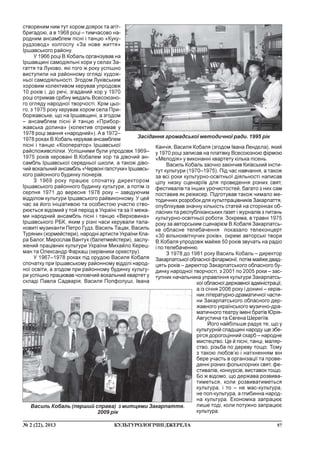 57¹ 2 (22), 2013 ÊÓËÜÒÓÐÎËÎÃ²×Í²ÄÆÅÐÅËÀ
ñòâîðåíèì íèì òóò õîðîì äîÿðîê òà àã³ò-
áðèãàäîþ, à â 1968 ðîö³ – òèì÷àñîâî íà-
ðîäíèì àíñàìáëåì ï³ñí³ ³ òàíöþ «Êóêó-
ðóäçîâîä» êîëãîñïó «Çà íîâå æèòòÿ»
²ðøàâñüêîãî ðàéîíó.
Ó 1966 ðîö³ Â.Êîáàëü îðãàí³çóâàâ íà
²ðøàâùèí³ ñàìîä³ÿëüí³ õîðè ó ñåëàõ Çà-
ãàòòÿ òà Ëóêîâî, ÿê³ òîãî æ ðîêó óñï³øíî
âèñòóïèëè íà ðàéîííîìó îãëÿä³ õóäîæ-
íüî¿ ñàìîä³ÿëüíîñò³. Çãîäîì Ëóê³âñüêèì
õîðîâèì êîëåêòèâîì êåðóâàâ óïðîäîâæ
10 ðîê³â ³, äî ðå÷³, çãàäàíèé õîð ó 1970
ðîö³ îòðèìàâ ñð³áíó ìåäàëü Âñåñîþçíî-
ãî îãëÿäó íàðîäíî¿ òâîð÷îñò³. Êð³ì öüî-
ãî, ç 1975 ðîêó êåðóâàâ õîðîì ñåëà Ïðè-
áîðæàâñüêå, ùî íà ²ðøàâùèí³, à çãîäîì
– àíñàìáëåì ï³ñí³ é òàíöþ «Ïðèáîð-
æàâñüêà äîëèíà» (êîëåêòèâ îòðèìàâ ó
1978 ðîö³ çâàííÿ «íàðîäíèé»). À â 1972–
1978 ðîêàõ Â.Êîáàëü êåðóâàâ àíñàìáëåì
ï³ñí³ ³ òàíöþ «Êîîïåðàòîð» ²ðøàâñüêî¿
ðàéñïîæèâñï³ëêè. Óñï³øíèìè áóëè óïðîäîâæ 1969–
1975 ðîê³â êåðîâàí³ Â.Êîáàëåì õîð òà ä³âî÷èé àí-
ñàìáëü ²ðøàâñüêî¿ ñåðåäíüî¿ øêîëè, à òàêîæ ä³âî-
÷èé âîêàëüíèé àíñàìáëü «×åðâîí³ ãàëñòóêè» ²ðøàâñü-
êîãî ðàéîííîãî áóäèíêó ï³îíåð³â.
Ç 1969 ðîêó ïðàöþº ñïî÷àòêó äèðåêòîðîì
²ðøàâñüêîãî ðàéîííîãî áóäèíêó êóëüòóðè, à ïîò³ì ³ç
ñåðïíÿ 1971 äî âåðåñíÿ 1978 ðîêó – çàâ³äóþ÷èì
â³ää³ëîì êóëüòóðè ²ðøàâñüêîãî ðàéâèêîíêîìó. Ó öåé
÷àñ çà éîãî ³í³ö³àòèâîþ òà îñîáèñòîþ ó÷àñòþ ñòâî-
ðþºòüñÿ â³äîìèé ó òîé ïåð³îä â Óêðà¿í³ òà çà ¿¿ ìåæà-
ìè íàðîäíèé àíñàìáëü ï³ñí³ ³ òàíöþ «Âåðõîâèíà»
²ðøàâñüêîãî ÐÁÊ, ÿêèì ó ð³çí³ ÷àñè êåðóâàëè òàëà-
íîâèò³ ìóçèêàíòè Ïåòðî Ãóäç, Âàñèëü Òàöàê, Âàñèëü
Òóðÿíèí (õîðìåéñòåðè), íàðîäí³ àðòèñòè Óêðà¿íè Êëà-
ðà Áàëîã, Ìèðîñëàâ Âàíòóõ (áàëåòìåéñòåðè), çàñëó-
æåíèé ïðàö³âíèê êóëüòóðè Óêðà¿íè Ìèõàéëî Êåðåö-
ìàí òà Îëåêñàíäð Ôàðêàø (êåð³âíèêè îðêåñòðó).
Ó 1967–1978 ðîêàõ ï³ä îðóäîþ Âàñèëÿ Êîáàëÿ
ñïî÷àòêó ïðè ²ðøàâñüêîìó ðàéîííîìó â³ää³ë³ íàðîä-
íî¿ îñâ³òè, à çãîäîì ïðè ðàéîííîìó áóäèíêó êóëüòó-
ðè óñï³øíî ïðàöþâàâ ÷îëîâ³÷èé âîêàëüíèé êâàðòåò ó
ñêëàä³ Ïàâëà Ñàäâàð³ÿ, Âàñèëÿ Ïîïôîëóø³, ²âàíà
Êàí÷³ÿ, Âàñèëÿ Êîáàëÿ (çãîäîì ²âàíà Ëåíäºëà), ÿêèé
ó 1970 ðîö³ çàïèñàâ íà ïëàò³âêó Âñåñîþçíîþ ô³ðìîþ
«Ìåëîä³ÿ» ó âèêîíàíí³ êâàðòåòó ê³ëüêà ï³ñåíü.
Âàñèëü Êîáàëü çàî÷íî çàê³í÷èâ Êè¿âñüêèé ³íñòè-
òóò êóëüòóðè (1970–1975). Ï³ä ÷àñ íàâ÷àííÿ, à òàêîæ
çà âñ³ ðîêè êóëüòóðíî-îñâ³òíüî¿ ä³ÿëüíîñò³ íàïèñàâ
ö³ëó íèçêó ñöåíàð³¿â äëÿ ïðîâåäåííÿ ð³çíèõ ñâÿò,
ôåñòèâàë³â òà ³íøèõ óðî÷èñòîñòåé, áàãàòî ç íèõ ñàì
ïîñòàâèâ ÿê ðåæèñåð. Ï³äãîòóâàâ òàêîæ ÷èìàëî ìå-
òîäè÷íèõ ðîçðîáîê äëÿ êóëüòïðàö³âíèê³â Çàêàðïàòòÿ,
îïóáë³êóâàâ çíà÷íó ê³ëüê³ñòü ñòàòåé íà ñòîð³íêàõ îá-
ëàñíèõ òà ðåñïóáë³êàíñüêèõ ãàçåò ³ æóðíàë³â ç ïèòàíü
êóëüòóðíî-îñâ³òíüî¿ ðîáîòè. Çîêðåìà, â òðàâí³ 1975
ðîêó çà àâòîðñüêèì ñöåíàð³ºì Â.Êîáàëÿ Çàêàðïàòñü-
êå îáëàñíå òåëåáà÷åííÿ ïîêàçàëî òåëåêîíöåðò
«30 â³ëüíîêâ³òíó÷èõ ðîê³â», îêðåì³ àâòîðñüê³ òâîðè
Â.Êîáàëÿ óïðîäîâæ ìàéæå 50 ðîê³â çâó÷àòü íà ðàä³î
³ ïî òåëåáà÷åííþ.
Ç 1978 äî 1981 ðîêó Âàñèëü Êîáàëü – äèðåêòîð
Çàêàðïàòñüêî¿îáëàñíî¿ ô³ëàðìîí³¿, ïîò³ì ìàéæå äâàä-
öÿòü ðîê³â – äèðåêòîð Çàêàðïàòñüêîãî îáëàñíîãî áó-
äèíêó íàðîäíî¿ òâîð÷îñò³, ç 2001 ïî 2005 ðîêè – çàñ-
òóïíèê íà÷àëüíèêà óïðàâë³ííÿ êóëüòóðè Çàêàðïàòñü-
êî¿îáëàñíî¿äåðæàâíî¿àäì³í³ñòðàö³¿,
à ³ç ñ³÷íÿ 2006 ðîêó ³ äîíèí³ – êåð³â-
íèê ë³òåðàòóðíî-äðàìàòè÷íî¿ ÷àñòè-
íè Çàêàðïàòñüêîãî îáëàñíîãî äåð-
æàâíîãî óêðà¿íñüêîãî ìóçè÷íî-äðà-
ìàòè÷íîãî òåàòðó ³ìåí³ áðàò³â Þð³ÿ-
Àâãóñòèíà òà ªâãåíà Øåðåã³¿â.
Éîãî íàéá³ëüøå ðàäóº òå, ùî ó
êóëüòóðí³é ñïàäùèí³ íàðîäó ùå çáå-
ð³ãñÿ äîðîãîö³ííèé ñêàðá – íàðîäíå
ìèñòåöòâî. Öå é ï³ñí³, òàíö³, ìàëÿð-
ñòâî, ð³çüáà ïî äåðåâó òîùî. Òîìó
ç òàêîþ ëþáîâ’þ ³ íàòõíåííÿì â³í
áåðå ó÷àñòü â îðãàí³çàö³¿ òà ïðîâå-
äåíí³ ð³çíèõ ôîëüêëîðíèõ ñâÿò, ôå-
ñòèâàë³â, êîíêóðñ³â, âèñòàâîê òîùî.
Áî æ â³äîìî, ùî äåðæàâà ðîçâèâà-
òèìåòüñÿ, êîëè ðîçâèâàòèìåòüñÿ
êóëüòóðà, ³ òî – íå ìàñ-êóëüòóðà,
íå ïîï-êóëüòóðà, à ãëèáèííà íàðîä-
íà êóëüòóðà. Åêîíîì³êà çàïðàöþº
ëèøå òîä³, êîëè ïîòóæíî çàïðàöþº
êóëüòóðà.
Çàñ³äàííÿ ãðîìàäñüêî¿ ìåòîäè÷íî¿ ðàäè. 1995 ð³ê
Âàñèëü Êîáàëü (ïåðøèé ñïðàâà) ç ìèòöÿìè Çàêàðïàòòÿ.
2009 ð³ê
 