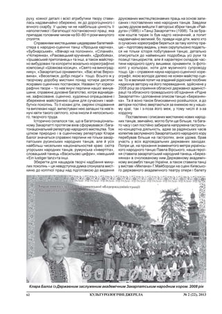 62 ¹ 2 (22), 2013ÊÓËÜÒÓÐÎËÎÃ²×Í²ÄÆÅÐÅËÀ
ðóõó, êîæíî¿ äåòàë³ ³ âñ³º¿ àòðèáóòèêè òâîðó ñòàâè-
ëàñü íàäçâè÷àéíî îáåðåæíî, ÿê äî äîðîãîö³ííîãî ³
â³÷íîãî ñêàðáó. Ó öüîìó ÷è íå íàéá³ëüøà ö³íí³ñòü ¿¿
íàïîëåãëèâî¿ ³ áàãàòþùî¿ ïîñòàíîâî÷íî¿ ïðàö³, ÿêà
ïðèïàäàº ãîëîâíèì ÷èíîì íà 60–80-ò³ ðîêè ìèíóëîãî
ñòîë³òòÿ.
Ñïðàâæí³ìè ìèñòåöüêèìè øåäåâðàìè áàëåòìåé-
ñòåðà º íàðîäíî-ñöåí³÷í³ òàíö³ «ßðîöüêà êàð³÷êà»,
«Áóáíàðñüêèé», «Â³â÷àð³ íà ïîëîíèí³», «Ñ³ïàíèé»,
«×îòèðÿíêà», «Ðàêîâåöüêèé êðó÷åíèé», «Äðîáîéêà»,
«²ðøàâñüêèé ïðèòîïàíåöü» òà ³íø³, à òàêîæ ìàéñòåð-
íî âèáóäîâàí³ òà êîëîðèòí³ âîêàëüíî-õîðåîãðàô³÷í³
êîìïîçèö³¿ «Øîâêîâà êîñèöÿ», «Ñâÿòî íà âèíîãðàä-
íèêó», «Çàêàðïàòñüê³ îðíàìåíòè», «Âàñ â³òàº Âåðõî-
âèíà», «Âåñåë³ìñÿ, äîáð³ ëþäè!» òîùî. Âñüîãî æ ó
òâîð÷îìó äîðîáêó ìèñòêèí³ ïîíàä ÷îòèðè äåñÿòêè
ÿñêðàâèõ ñöåí³÷íèõ ïîñòàíîâîê. Íàçâàí³ òóò õîðåîã-
ðàô³÷í³ òâîðè – òî íåâ’ÿíó÷³ ïåðëèíè íàøî¿ ìèíóâ-
øèíè, ñïðàâæíº äóõîâíå áàãàòñòâî, êîòðå â³äíàéäå-
íå, çàô³êñîâàíå, ñöåí³÷íî, õóäîæíüî îïðàöüîâàíå ³
çáåðåæåíå ìàéñòðèíåþ ñöåíè äëÿ ñó÷àñíèõ ³ ìàé-
áóòí³õ ïîêîë³íü. Òî ¿¿ êîõàí³ ä³òè, îìð³ÿí³ ñïîä³âàííÿ
òà âèïëåêàí³ íàä³¿, âèïåñòóâàí³ íåþ çàïàøí³ òà íåâ’ÿ-
íó÷³ êâ³òè òàêîãî ñâ³òëîãî, õî÷à ³íêîëè é íåïîñèëüíî-
ãî, òâîð÷îãî òðóäà.
²ñòîðè÷íî ñêëàëîñÿ òàê, ùî â áàãàòîíàö³îíàëü-
íîìó Çàêàðïàòò³ ïðîòÿãîì â³ê³â ñôîðìóâàâñÿ ³ áàãà-
òîíàö³îíàëüíèé ðåïåðòóàð íàðîäíîãî ìèñòåöòâà. Òîæ
ö³ëêîì ïðèðîäíî ³ â ñöåí³÷íîìó ðåïåðòóàð³ Êëàðè
Áàëîã çíà÷àòüñÿ ñïðàâæí³ ïåðëèíè íå ò³ëüêè çàêàð-
ïàòñüêèõ ðóñèíñüêèõ íàðîäíèõ òàíö³â, àëå é óñ³õ
íàéá³ëüø ÷èñåëüíèõ íàö³îíàëüíîñòåé êðàþ: ñþ¿òà
óãîðñüêèõ íàðîäíèõ òàíö³â, ðóìóíñüêà «²íâåðò³òà»,
ñëîâàöüêèé òàíåöü «Âàñèëüîâî öèôðè», í³ìåöüêèé
«Ein lustiger tanz»òà ³íø³.
Çáåðåãòè äëÿ íàùàäê³â òâîð÷³ íàäáàííÿ ìèíó-
ëèõ ïîêîë³íü – öÿ íåâ³äñòóïíà äóìêà ñïîíóêàëà ìèñò-
êèíþ äî êîï³òêî¿ ïðàö³ íàä ï³äãîòîâêîþ äî âèäàííÿ
äðóêîâàíèõ ìèñòåöòâîçíàâ÷èõ ïðàöü íà îñíîâ³ çàïè-
ñàíèõ ³ ïîñòàâëåíèõ íåþ íàðîäíèõ òàíö³â. Çàâäÿêè
öüîìó äðóêîì âèéøëè ¿¿ àâòîðñüê³ çá³ðêè òàíö³â «Ðàé-
äóãà» (1986) ³ «Òàíö³ Çàêàðïàòòÿ» (1998). Òà çà áðà-
êîì êîøò³â òèðàæ ¿õ áóâ íàäòî íåçíà÷íèé, à ïîïèò
íàäçâè÷àéíî âåëèêèé, áî, ïðàâäè í³äå ä³òè, ìàëî õòî
³ç ñó÷àñíèõ õîðåîãðàô³â áåðåòüñÿ çà òàêó êîï³òêó ïðà-
öþ – ï³äãîòîâêó âèäàíü, ó ÿêèõ ñêðóïóëüîçíî ïîäàºòü-
ñÿ íå ò³ëüêè ³ñòîð³ÿ ïîáóòóâàííÿ òàíöþ, äåòàëüíî
îïèñóþòüñÿ äî íàéìåíøèõ ïîäðîáèöü óñ³ ðóõè òà
ïîçèö³¿ òàíöþðèñò³â, àëå é õàðàêòåðí³ ñêëàäîâ³ ÷àñ-
òèíè íàðîäíîãî îäÿãó, âèøèâêè, îðíàìåíòè, ¿õ ôîòî-
êîï³¿ ó êîëüîðàõ, íîòè äëÿ ìóçè÷íîãî ñóïðîâîäó
òîùî. Öå – ñïðàâæíÿ íàóêà íàðîäíî-ñöåí³÷íî¿ õîðå-
îãðàô³¿, ÿêîþ âîëîä³º äàëåêî íå êîæåí ìàéñòåð ñöå-
íè. Òî æ âåëèêèé ïîïèò íà çãàäàíèé ð³äê³ñíèé ïîñ³áíèê
íàäèõíóâ àâòîðêó íà éîãî ïåðåâèäàííÿ, çä³éñíåíå ó
2008 ðîö³ çà ñïðèÿííÿ îáëàñíî¿ äåðæàâíî¿ àäì³í³ñò-
ðàö³¿ òà îáëàñíîãî ãðîìàäñüêîãî îá’ºäíàííÿ «Ð³äíå
Çàêàðïàòòÿ» ³ äîïîâíåíå îïèñîì òàíöþ «Áåðåçíÿí-
êà». Òà é âîíî òàêîæ áëèñêàâè÷íî ðîç³éøëîñÿ, à äî
àâòîðêè ïîñò³éíî çâåðòàþòüñÿ çà êíèæêîþ ÿê ó íàøî-
ìó êðà¿, òàê ³ ç-ïîçà éîãî ìåæ, ó òîìó ÷èñë³ é ç-çà
êîðäîíó.
Ïîñòàâëåíèõ ³ îïèñàíèõ ìèñòêèíåþ íîâèõ íàðîä-
íèõ òàíö³â, çâè÷àéíî, ìîãëî áóòè ùå á³ëüøå, òà áàãà-
òî ÷àñó ³ ñèë ïîñò³éíî çàáèðàëà íàïðóæåíà ãàñòðîëü-
íî-êîíöåðòíà ä³ÿëüí³ñòü, àäæå çà ðàäÿíñüêèõ ÷àñ³â
êîëåêòèâ çàñëóæåíîãî Çàêàðïàòñüêîãî íàðîäíîãî õîðó
ïåðåáóâàâ á³ëüøå íà ãàñòðîëÿõ, àí³æ óäîìà, áðàâ
ó÷àñòü ó âñ³õ â³äïîâ³äàëüíèõ äåðæàâíèõ çàõîäàõ.
Ïîïðè öå, íà ïðîõàííÿ çíàìåíèòîãî ìåòðà óêðà¿íñü-
êîãî íàðîäíîãî òàíöþ Ïàâëà Â³ðñüêîãî, íàøà ãåðî¿-
íÿ ñòàâèëà çàêàðïàòñüêèé íàðîäíèé òàíåöü «Áåðåç-
íÿíêà» â î÷îëþâàíîìó íèì Äåðæàâíîìó àêàäåì³÷-
íîìó àíñàìáë³ òàíöþ Óêðà¿íè, à òàêîæ ñòàâèëà òàíö³
ó âèñòàâ³ «Ìèëàíà» Ã.Ìàéáîðîäè íà ñöåí³ Êè¿âñüêî-
ãî äåðæàâíîãî àêàäåì³÷íîãî òåàòðó îïåðè ³ áàëåòó
Êëàðà Áàëîã ³ç Äåðæàâíèì çàñëóæåíèì àêàäåì³÷íèì Çàêàðïàòñüêèì íàðîäíèì õîðîì. 2008 ð³ê
 