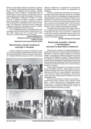 7¹ 2 (22), 2013 ÊÓËÜÒÓÐÎËÎÃ²×Í²ÄÆÅÐÅËÀ
É.Áåëçè, Â.¥ð³íáåð´à; Áåðåãîâà: ¥ðàìåðà, ¥ðþíãàó-
ìà, Óðàíáåð´à; Âèíîãðàäîâà (Ñåâëþøà): ß.Áðîóä³,
Ðîñîí, Ñòèëü; Ñâàëÿâè: ì³ñüêîãî àòåëüº; Ðàõîâà:
Êîìàðí³êà; ×îïà: Â.Ñåáîêà; ç ñ³ë Ìóæ³ºâà: Áåíè òà
Íèæí³õ Âîð³ò: Ðîñîíà. Äðóãà ïîëîâèíà ÕÕ ñòîë³òòÿ
ïðåäñòàâëåíà ñâ³òëèíàìè: Â.Áîäíàðà, Â.Êâÿòêîâñü-
êîãî, Ë.Ìàòåéäåñà, À.Ìàòåéêè, ¥.Ñåðåí÷³, Ï.Ñîâè,
Â.Òîâòà, Ë.Òîâòèíà, Â.×ìèðÿ. ×àñòèíà ç óêàçàíèõ
âèùå ôîòîãðàô³â, ïî÷èíàþ÷è ç 1880 ðîêó ³ çàê³í÷ó-
þ÷è ñüîãîäåííÿì, îòðèìóâàëà ñâîãî ÷àñó ð³çí³ íàãî-
ðîäè. Çà òåìàòèêîþ ñâ³òëèíè ð³çíîãî õàðàêòåðó:
º ñåðåä íèõ ïîðòðåòè, ãðóïîâ³ ôîòî, ì³òèíãè, ïåéçàæ³,
ñâ³òëèíè ç çîáðàæåííÿì ð³çíèõ ñïîðóä…
Ãîñò³ òà â³äâ³äóâà÷³ ìàþòü çìîãó çàçèðíóòè â íàé-
ïîòàºìí³ø³ êóòî÷êè íàøîãî êðàþ, ïîáà÷èòè éîãî ³ñòî-
ð³þ, ïîáóò, â³ä÷óòè äóõ ò³º¿ ÷è ³íøî¿ åïîõè, àäæå
ñâ³òëèíà – öå ìàëåíüêå â³êîíå÷êî â ìèíóëå.
Â³êòîð ØÅÂ×ÅÍÊÎ,
ñòàðøèé íàóêîâèé ñï³âðîá³òíèê
â³ää³ëó ³ñòîð³¿
Çàêàðïàòñüêîãî êðàºçíàâ÷îãî ìóçåþ
Ïðåçåíòàö³ÿ ó Öåíòð³ ñëîâàöüêî¿
êóëüòóðè â Óæãîðîä³
Ó Öåíòð³ ñëîâàöüêî¿ êóëüòóðè â Óæãîðîä³ 22 òðàâ-
íÿ 2013 ðîêó â³äáóëàñÿ ïðåçåíòàö³ÿ äèòÿ÷î¿ êíèæå÷-
êè ñëîâàöüêîþ ìîâîþ «Ëåñèí ìåòåëèê» Â³ðè Ëàñò³â-
êè. ¯¿ âèäàëà îáëàñíà êóëüòóðíî-îñâ³òíÿ îðãàí³çàö³ÿ
«Ìàò³öà ñëîâåíñêà» íà Çàêàðïàòò³ çà ô³íàíñîâî¿
ï³äòðèìêè Óðÿäó äëÿ ñëîâàê³â, ÿê³ ïðîæèâàþòü çà
êîðäîíîì.
Ïðèñóòí³õ ïðèâ³òàâ ãîëîâà îáëàñíî¿ êóëüòóðíî-
îñâ³òíüî¿ îðãàí³çàö³¿ «Ìàò³öà ñëîâåíñêà» íà Çàêàð-
ïàòò³ Éîñèï Ãàéí³ø. Ïîò³ì â³äáóâñÿ êîíöåðò, ÿêèé ï³äãî-
òóâàâ àíñàìáëü «Ðóæ³÷êà» Óæãîðîäñüêî¿ ÇÎØ ²–²²² ñòó-
ïåí³â ¹ 4 ï³ä êåð³âíèöòâîì ó÷èòåëÿ ç³ Ñëîâà÷÷èíè
Þð³ÿ Ïëàòêà. Êàçî÷êó ³ç êíèæå÷êè ìàéñòåðíî ïðî÷è-
òàëà ó÷åíèöÿ øêîëè Áðîâä³ Åì³ë³ÿ. Âèñòóïè âèõî-
âàíö³â äèòÿ÷îãî ñàäêà «Ëàñò³âêà», ÿêèì êåðóº àâòîð
êíèæêè, ãëÿäà÷³ îö³íèëè áóðõëèâèìè îïëåñêàìè.
Íà ïðåçåíòàö³¿ áóëà ïðèñóòíÿ ãåíåðàëüíèé êîí-
ñóë Ñëîâàöüêî¿ Ðåñïóáë³êè ßíêà Áóð’ÿíîâà, ÿêà ïðè-
â³òàëà Â³ðó Ëàñò³âêó òà âñ³õ ïðèñóòí³õ ³ ñèìâîë³÷íî
«îñâÿòèëà» êíèæå÷êó öóêåðêàìè. Àâòîð ó ñâîþ ÷åð-
ãó ïîäàðóâàëà ïðèñóòí³ì êíèæêè ç àâòîãðàôîì ³ ïðè-
ãîñòèëà ò³ñòå÷êàìè é êàâîþ.
Öåíòð ñëîâàöüêî¿ êóëüòóðè
Âîêàëüíèé àíñàìáëü «Àðí³êà»
ç Óæãîðîäùèíè
âèñòóïèâ íà ôåñòèâàë³ â Êàìéîíö³
Êîæåí âèñòóï «Àðí³êè» ïî-íîâîìó â³äêðèâàº ãëÿ-
äà÷åâ³ öåé êîëåêòèâ, ïîêàçóº åìîö³éí³ òà ïðîôåñ³éí³
ìîæëèâîñò³. Ïåðøîãî–äðóãîãî ÷åðâíÿ 2013 ðîêó àí-
ñàìáëü Óæãîðîäñüêîãî ðàéîííîãî áóäèíêó êóëüòóðè
(êåð³âíèêè Ëåñÿ Äóáåíêî òà Ñîô³ÿ Ðÿáåöü) ïîâåðíóâ-
ñÿ ç äâîäåííî¿ ïî¿çäêè ó Êàìéîíêó, äå 48-é ðàç ïðî-
ëóíàëè ìåëîä³¿ Ì³æíàðîäíîãî ôåñòèâàëþ ôîëüêëîðó
ðóñèí³â-óêðà¿íö³â Ñëîâàöüêî¿ Ðåñïóáë³êè ó âèêîíàíí³
÷èñëåííèõ êîëåêòèâ³â Ñëîâà÷÷èíè, ãîñòåé ç Ïîëüù³,
Á³ëîðóñ³ òà Óêðà¿íè.
Ãëÿäà÷³ ìàëè ìîæëèâ³ñòü ïîñëóõàòè òà îö³íèòè
âèñòóï àíñàìáëþ «Àðí³êà», àäæå çà äâà äí³ íà ñöå-
íó ä³â÷àòà âèõîäèëè àæ òðè÷³. Ùî ö³êàâî, êîëè âèñòó-
ïàâ íàø êîëåêòèâ, óñ³ ñëóõàëè óâàæíî, ïðèñëóõàëè-
ñÿ äî çâó÷àííÿ. Ëèøå ïîò³ì çðîçóì³ëè, êîëè ïî÷óëè
³íøèõ, ùî çíà÷íî â³äð³çíÿºìîñÿ ìàíåðîþ ñï³âó, çâó-
êîâèäîáóâàííÿì.
Âèñîêî îö³íèëè âèñòóï «Àðí³êè» Îëüãà Áåí÷ –
ãåíåðàëüíèé êîíñóë Óêðà¿íè â ì³ñò³ Ïðÿø³â, Ïåòåð
Õóä³ê – ãîëîâà Ïðÿø³âñüêîãî ñàìîâðÿäíîãî êðàþ,
Ïåòðî Ñîêîë – ãîëîâà Öåíòðàëüíî¿ Ðàäè Ñîþçó ðó-
ñèí³â-óêðà¿íö³â Ñëîâàöüêî¿ Ðåñïóáë³êè, ãîëîâè òà
äåïóòàòè îêðåñ³â Ïðÿø³âñüêîãî êðàþ.
 