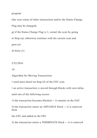program
(the scan status of other transactions and/or the Status Change
Flag may be changed)
g) if the Status Change Flag is 1, restart the scan by going
to Step (a); otherwise continue with the current scan and
goto (e)
4) Goto (1)
2/22/2016
18
Algorithm for Moving Transactions
• need more detail on Step (f) of the CEC scan
• an active transaction is moved through blocks with zero delay
until one of the following occurs:
1) the transaction becomes blocked -- it remains in the CEC
2) the transaction enters an ADVANCE block -- it is removed
from
the CEC and added to the FEC
3) the transaction enters a TERMINATE block -- it is removed
 