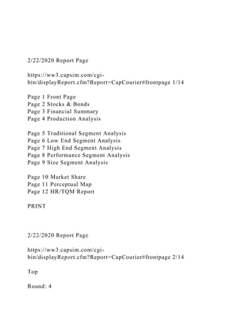 2/22/2020 Report Page
https://ww3.capsim.com/cgi-
bin/displayReport.cfm?Report=CapCourier#frontpage 1/14
Page 1 Front Page
Page 2 Stocks & Bonds
Page 3 Financial Summary
Page 4 Production Analysis
Page 5 Traditional Segment Analysis
Page 6 Low End Segment Analysis
Page 7 High End Segment Analysis
Page 8 Performance Segment Analysis
Page 9 Size Segment Analysis
Page 10 Market Share
Page 11 Perceptual Map
Page 12 HR/TQM Report
PRINT
2/22/2020 Report Page
https://ww3.capsim.com/cgi-
bin/displayReport.cfm?Report=CapCourier#frontpage 2/14
Top
Round: 4
 