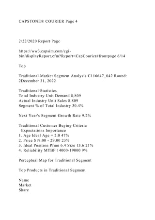 CAPSTONE® COURIER Page 4
2/22/2020 Report Page
https://ww3.capsim.com/cgi-
bin/displayReport.cfm?Report=CapCourier#frontpage 6/14
Top
Traditional Market Segment Analysis C116647_042 Round:
2December 31, 2022
Traditional Statistics
Total Industry Unit Demand 8,809
Actual Industry Unit Sales 8,809
Segment % of Total Industry 30.4%
Next Year's Segment Growth Rate 9.2%
Traditional Customer Buying Criteria
Expectations Importance
1. Age Ideal Age = 2.0 47%
2. Price $19.00 - 29.00 23%
3. Ideal Position Pfmn 6.4 Size 13.6 21%
4. Reliability MTBF 14000-19000 9%
Perceptual Map for Traditional Segment
Top Products in Traditional Segment
Name
Market
Share
 
